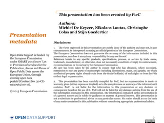 This presentation has been created by PwC

Presentation
metadata
Open Data Support is funded by
the European Commission
under SMART 2012/0107 ‘Lot
2: Provision of services for the
Publication, Access and Reuse of
Open Public Data across the
European Union, through
existing open data
portals’(Contract No. 30-CE0530965/00-17).
© 2013 European Commission

Authors:
Michiel De Keyzer, Nikolaos Loutas, Christophe
Colas and Stijn Goedertier
Disclaimers
1. The views expressed in this presentation are purely those of the authors and may not, in any
circumstances, be interpreted as stating an official position of the European Commission.
The European Commission does not guarantee the accuracy of the information included in this
presentation, nor does it accept any responsibility for any use thereof.
Reference herein to any specific products, specifications, process, or service by trade name,
trademark, manufacturer, or otherwise, does not necessarily constitute or imply its endorsement,
recommendation, or favouring by the European Commission.
All care has been taken by the author to ensure that s/he has obtained, where necessary,
permission to use any parts of manuscripts including illustrations, maps, and graphs, on which
intellectual property rights already exist from the titular holder(s) of such rights or from her/his
or their legal representative.
2. This presentation has been carefully compiled by PwC, but no representation is made or
warranty given (either express or implied) as to the completeness or accuracy of the information it
contains. PwC is not liable for the information in this presentation or any decision or
consequence based on the use of it.. PwC will not be liable for any damages arising from the use of
the information contained in this presentation. The information contained in this presentation is
of a general nature and is solely for guidance on matters of general interest. This presentation is
not a substitute for professional advice on any particular matter. No reader should act on the basis
of any matter contained in this publication without considering appropriate professional advice.

OPEN DATASUPPORT

2

 