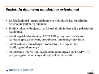 Susietųjų duomenų naudojimo privalumai
• Leidžia lanksčiai integruoti duomenų rinkinius iš įvairių šaltinių,
neperkėlinėjant pačių duomenų.
• Skatina rekomenduojamų, patikimų šaltinių informacijos pakartotinį
naudojimą.
• Suteikia prielaidas vieningų HTTP URI priskyrimui įvairiems
dalykams (pvz.: žmonėms, produktams, įmonėms, vietovėms).
• Suteikia duomenims daugiau konteksto – turtingesni bei
išraiškingesni duomenys.
• Standartinių internetinių sąsajų naudojimas (pvz.: HTTP, SPARQL)
gali palengvinti duomenų apdorojimą kompiuteriais.

OPEN DATASUPPORT

29

 