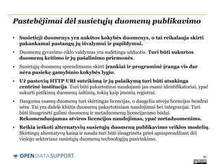Pastebėjimai dėl susietųjų duomenų publikavimo
•

Susietieji duomenys yra aukštos kokybės duomenys, o tai reikalauja skirti
pakankamai pastangų jų išvalymui ir papildymui.

•

Duomenų gyvavimo ciklo valdymas yra sudėtinga užduotis. Turi būti sukurtos
duomenų keitimo ir jų pašalinimo priemonės.

• Susietųjų duomenų sprendimams skirti įrankiai ir programinė įranga vis dar
nėra pasiekę gamybinio kokybės lygio.
• Už pastovių HTTP URI suteikimą ir jų palaikymą turi būti atsakinga
centrinė institucija. Turi būti pakartotinai naudojami jau esami identifikatoriai, ypač
sukurti patikimų duomenų šaltinių, tokių kaip įmonių registrai.
• Dauguma esamų duomenų turi skirtingas licencijas, o daugeliu atveju licencijos bendrai
nėra. Tai yra didelė kliūtis duomenų pakartotiniam naudojimui bei integracijai. Turi
būti išnagrinėti galimi duomenų ir metaduomenų licencijavimo būdai.
Rekomenduojamas atviros licencijos naudojimas, ypač metaduomenims.
• Reikia ieškoti alternatyvių susietųjų duomenų publikavimo veiklos modelių.
Skirtingų alternatyvų kaina ir nauda turi būti išnagrinėta prieš apsisprendžiant dėl
viešojo sektoriaus susietųjų duomenų technologijų pasirinkimo.

OPEN DATASUPPORT

30

 
