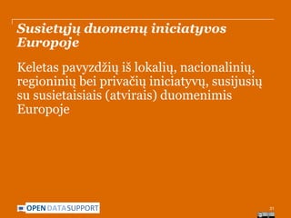 Susietųjų duomenų iniciatyvos
Europoje
Keletas pavyzdžių iš lokalių, nacionalinių,
regioninių bei privačių iniciatyvų, susijusių
su susietaisiais (atvirais) duomenimis
Europoje

OPEN DATASUPPORT

31

 