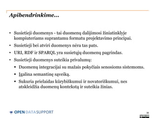 Apibendrinkime...
• Susietieji duomenys - tai duomenų dalijimosi žiniatinklyje
kompiuteriams suprantamu formatu projektavimo principai.
• Susietieji bei atviri duomenys nėra tas pats.
• URI, RDF ir SPARQL yra susietųjų duomenų pagrindas.
• Susietieji duomenys suteikia privalumų:
 Duomenų integracijai su mažais pokyčiais senosioms sistemoms.
 Įgalina semantinę sąveiką.
 Sukuria prielaidas kūrybiškumui ir novatoriškumui, nes
atskleidžia duomenų kontekstą ir suteikia žinias.

OPEN DATASUPPORT

36

 