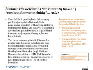 Žiniatinklis keičiasi iš “dokumentų tinklo” į
“susietų duomenų tinklą”... (2/2)
• Žiniatinklis iš pradžių buvo dokumentų,
publikuojamų virtualioje erdvėje ir
pasiekiamų nurodant URL adresą, rinkinys.
Dokumentai dažnai yra sudaryti iš duomenų
apie realaus pasaulio dalykus ir pateikiami
formatu, kurį supranta žmogus, bet ne
kompiuteris.

Kompiuteriams suprantami
duomenų (ar metaduomenų)
formatai gali būti 2-jų tipų:
•

Žmogui suprantami
formatai, kuriuos supranta
ir kompiuteriai. Pavyzdžiui:
microformats, RDFa.

• Tuo tarpu duomenų žiniatinklis suteikia
prieigą prie duomenų pateikdamas juos
kompiuteriams suprantamu formatu ir
sujungdamas juos naudojant vieningus
išteklių identifikatorius (angl. Uniform
Resource Identifier – URI). Tiek žmonės,
tiek kompiuteriai gali duomenis apdoroti ir
juos tarpusavyje susieti (jei tik leidžia
licencija).

•

Formatai, kurie visų pirma
skirti kompiuteriams
apdoroti. Pavyzdžiui: RDF,
XML, JSON.

OPEN DATASUPPORT

Taip pat žr.:
http://www.ted.com/talks/tim_berners_lee_
on_the_next_web.html
http://linkeddatabook.com/editions/1.0/

6

 