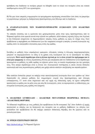 πρόσβαση στο διαδίκτυο το σενάριο μπορεί να διδαχθεί γιατί το υλικό του σεναρίου είναι και τοπικά
αποθηκευμένο στους Η/Υ του εργαστηρίου.
Β) Να μην είναι επαρκώς ενημερωμένα τα προγράμματα περιήγησης ιστοσελίδων έτσι ώστε να μπορούμε
να φορτώσουμε γρήγορα τις διαδραστικές δραστηριότητες που θέλουμε από το διαδίκτυο.
8. ΑΝΑΠΑΡΑΣΤΑΣΕΙΣ ΤΩΝ ΜΑΘΗΤΩΝ/ΠΡΟΒΛΕΨΗ ΔΥΣΚΟΛΙΩΝ ΣΤΟ ΔΙΔΑΚΤΙΚΟ
ΣΕΝΑΡΙΟ
Το επίπεδο γλώσσας και η ωρολογία που χρησιμοποιείται μέσα στην τρεις δραστηριότητες από το
Ψηφιακό σχολείο είναι αρκετά κοντά στην ηλικιά των μαθητών, αλλά κάποιες τεχνικές λέξεις στα Αγγλικά
ή στα Ελληνικά αναμένεται να δημιουργήσουν απορίες στους μαθητές ως προς το νόημα τους. Εκεί
προβλέπεται η παρέμβαση του διδάσκοντα ή αν δεν εκφραστεί ανοιχτά η απορία, η σωστή λειτουργία της
ομάδας ώστε να επεξηγηθεί ο άγνωστος όρος εντός της ομάδας.
Συνήθως οι μαθητές λόγω εσφαλμένων εμπειριών, ελλειπούς γνώσης ή έλλειψης παρατηρητικότητας
μπορούν να παρερμηνεύσουν το είδος ή τη χρήση ενός λογισμικού και να το κατατάξουν σε λάθος
κατηγορία. Πολύ κοινό παράδειγμα είναι η άγνοια σχετικά με το τι είναι γενικά ένα πρόγραμμα και τι
είναι μια εφαρμογή. Σε τέτοιες περιπτώσεις δίνεται μια επεξήγηση από τον διδάσκοντα ή ένα παράδειγμα
προκειμένου οι μαθητές τις κάθε ομάδας να εξάγουν μόνοι τους το σωστό συμπέρασμα για την ερώτηση
τους. Ένα ακόμα παράδειγμα είναι η έννοια του Λειτουργικού συστήματος η οποία γίνεται δύσκολα
κατανοητή από τους περισσότερους μαθητές και χρήζει πάντα επιπλέον επεξήγησης και παραδειγμάτων.
Μία επιπλέον δυσκολία μπορεί να υπάρξει στην αποτελεσματική λειτουργία όλων των ομάδων εφ’ όσον
διαπιστωθεί ότι κάποιοι μαθητές δεν συμμετέχουν ενεργά στις δραστηριότητες από έλλειψη
ενδιαφέροντος. Γι’ αυτό είναι σημαντικό από την αρχή της διδακτικής ώρας να έχουν καθορισθεί
προσεκτικά οι ομάδες και τα μέλη τους και πώς θα λειτουργούν, ώστε να περιοριστούν οι πιθανότητες για
ανωμαλία λειτουργίας μιας ομάδας στο ελάχιστο.
9. ΔΙΔΑΚΤΙΚΟ ΣΥΜΒΟΛΑΙΟ – ΔΙΔΑΚΤΙΚΗ ΜΕΤΑΤΟΠΙΣΗ ΘΕΩΡΗΤΙΚΑ ΘΕΜΑΤΑ
-ΔΙΔΑΚΤΙΚΟΣ ΘΟΡΥΒΟΣ
Το διδακτικό συμβόλαιο με τους μαθητές δεν προβλέπεται ότι θα ανατραπεί. Εφ’ όσον δωθούν εξ αρχής
προσεκτικά οι οδηγίες για τη διεξαγωγή του σεναρίου και οι μαθητές διαβάσουν τις οδηγίες των
φυλλαδίων δεν προβλέπεται ότι θα υπάρχει επιπλέον διδακτικός θόρυβος που θα ξεφεύγει από τα
φυσιολογικά όρια.
10. ΧΡΗΣΗ ΕΞΩΤΕΡΙΚΩΝ ΠΗΓΩΝ
http://dschool.edu.gr/ Το Ψηφιακό Σχολείο
 
