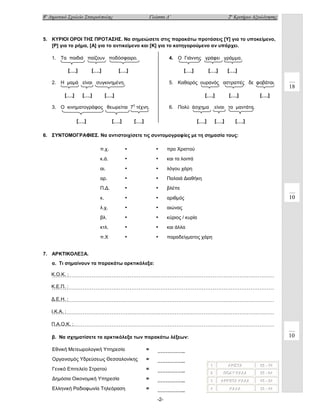 8ο Δημοτικό Σχολείο Σταυρούπολης

2ο Κριτήριο Αξιολόγησης

Γλώσσα Δ΄

5. ΚΥΡΙΟΙ ΟΡΟΙ ΤΗΣ ΠΡΟΤΑΣΗΣ. Να σημειώσετε στις παρακάτω προτάσεις [Υ] για το υποκείμενο,
[Ρ] για το ρήμα, [Α] για το αντικείμενο και [Κ] για το κατηγορούμενο αν υπάρχει.
1. Τα παιδιά παίζουν ποδόσφαιρο.
[….]

[….]

4. Ο Γιάννης γράφει γράμμα.

[….]

[….]

2. Η μαμά είναι συγκινημένη.
[….]

[….]

[….]

5. Καθαρός ουρανός αστραπές δε φοβάται.

[….]

[….]

3. Ο κινηματογράφος θεωρείται 7η τέχνη.
[….]

[….]

[….]

6. Πολύ άσχημα

[….]

[….]

18

[….]

είναι τα μαντάτα.

[….]

[….]

[….]

6. ΣΥΝΤΟΜΟΓΡΑΦΙΕΣ. Να αντιστοιχίσετε τις συντομογραφίες με τη σημασία τους:
π.χ.

•

•

προ Χριστού

κ.ά.

•

•

και τα λοιπά

αι.

•

•

λόγου χάρη

αρ.

•

•

Παλαιά Διαθήκη

Π.Δ.

•

•

βλέπε

κ.

•

•

αριθμός

λ.χ.

•

•

αιώνας

βλ.

•

•

κύριος / κυρία

κτλ.

•

•

και άλλα

π.Χ

•

•

παραδείγματος χάρη

10

7. ΑΡΚΤΙΚΟΛΕΞΑ.
α. Τι σημαίνουν τα παρακάτω αρκτικόλεξα:
Κ.Ο.Κ. :
……………………………………………………………………………………………………………
Κ.Ε.Π. :
……………………………………………………………………………………………………………
Δ.Ε.Η. :
……………………………………………………………………………………………………………
Ι.Κ.Α. :
……………………………………………………………………………………………………………
Π.Α.Ο.Κ. :
……………………………………………………………………………………………………………

10

β. Να σχηματίσετε τα αρκτικόλεξα των παρακάτω λέξεων:
Εθνική Μετεωρολογική Υπηρεσία

=

……………..

Οργανισμός Υδρεύσεως Θεσσαλονίκης

=

……………..

Γενικό Επιτελείο Στρατού

=

……………..

Δημόσια Οικονομική Υπηρεσία

=

……………..

Ελληνική Ραδιοφωνία Τηλεόραση

=

……………..

ΑΡΙΙΙΣΤΑ
ΑΡ Σ ΤΑ
ΑΡ ΣΤΑ

65 -- 74
65 - 74
65 74

2
2
2

ΠΟΛΥ ΚΑΛΑ
ΠΟΛΥ ΚΑΛΑ
ΠΟΛΥ ΚΑΛΑ

55 -- 64
55 - 64
55 64

3
3
3

ΑΡΚΕΤΑ ΚΑΛΑ
ΑΡΚΕΤΑ ΚΑΛΑ
ΑΡΚΕΤΑ ΚΑΛΑ

45 -- 54
45 - 54
45 54

4
4
4

ΚΑΛΑ
ΚΑΛΑ
ΚΑΛΑ

35 -- 44
35 - 44
35 44

1
1
1

-2-

 