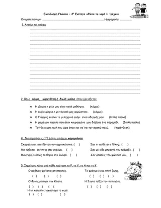 Επανάληψη Γλώσσα – 2η Ενότητα «Ρώτα το νερό τι τρέχει»
Ονοματεπώνυμο: ……………………………………………………………………………………..…Ημερομηνία: ……………….
1. Ακούω και γράφω
………………………………………………………………………………………………………………………………………………………………
………………………………………………………………………………………………………………………………………………………………
………………………………………………………………………………………………………………………………………………………………
………………………………………………………………………………………………………………………………………………………………
……………………………………………………………………………………………………………………………………………………………….
………………………………………………………………………………………………………………………………………………………………
………………………………………………………………………………………………………………………………………………………………
………………………………………………………………………………………………………………………………………………………………
……………………………………………………………………………………………………………………………………………………………...
.………………………………………………………………………………………………………………………………………………………………
………………………………………………………………………………………………………………………………………………………………
………………………………………………………………………………………………………………………………………………………………
………………………………………………………………………………………………………………………………………………………………
………………………………………………………………………………………………………………………………………………………………
………………………………………………………………………………………………………………………………………………………………
………………………………………………………………………………………………………………………………………………………………
………………………………………………………………………………………………………………………………………………………………
………………………………………………………………………………………………………………………………………………………………
2. Βάλε κόμμα, παρένθεση ή διπλή παύλα όπου χρειάζεται:
v

Η Δόμνα η φίλη μου είναι καλή μαθήτρια.

(κόμμα)

v

Η κυρία Μαρία η γειτόνισσά μας αρρώστησε.

v

Ο Γιώργος εκείνο το μελαχρινό αγόρι είναι αδερφός μου.

v

Η μαμά μου παρόλο που ήταν κουρασμένη μου διάβασε ένα παραμύθι.

v

Τον θείο μου καλή του ώρα όπου και να ‘ναι τον αγαπώ πολύ.

(κόμμα)
(διπλή παύλα)
(διπλή παύλα)

(παρένθεση)

4. Να σημειώσεις ( Π ) όπου υπάρχει παρομοίωση.
Σκαρφάλωσε στο δέντρο σαν αγριοκάτσικο. (
Μη κάθεσαι ακίνητος σαν άγαλμα.

(

Μουγγρίζει όπως το θηρίο στο κλουβί. (

)

)

Σαν τι να θέλει ο Νίκος; (

Σαν με είδε μπροστά του τρόμαξε. (
)

Σαν φτάσεις τηλεφώνησέ μου.

5. Σημείωσε κάτω από κάθε πρόταση το Ρ, το Υ, το Α και το Κ.
Ο αριθμός φαίνεται απίστευτος.
( )

( )

( )

Ο Φάνης ρώτησε τον Κώστα.
( )
( )
( )
Η γη καταπίνει αχόρταγα το νερό.
( ) ( )
( )

)

Το φράγμα έγινε πηγή ζωής.
( )

( )

(

)

Η Σοφία ταΐζει τον παπαγάλο.
( )

( )

(

)

(

)
)

 