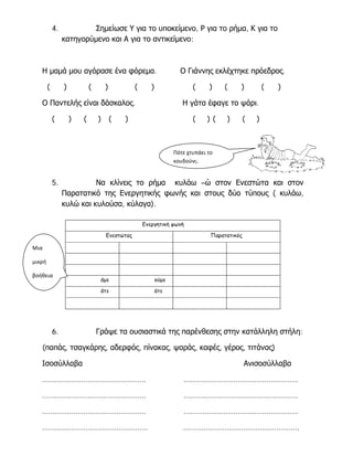 4.

Σημείωσε Υ για το υποκείμενο, Ρ για το ρήμα, Κ για το
κατηγορύμενο και Α για το αντικείμενο:

Η μαμά μου αγόρασε ένα φόρεμα.
(

)

(

)

(

)

Ο Παντελής είναι δάσκαλος.
(

)

(

) (

Ο Γιάννης εκλέχτηκε πρόεδρος.
(

)

(

)

(

)

Η γάτα έφαγε το ψάρι.

)

(

)(

)

(

)

Πότε χτυπάει το
κουδούνι;

5.

Να κλίνεις το ρήμα κυλάω –ώ στον Ενεστώτα και στον
Παρατατικό της Ενεργητικής φωνής και στους δύο τύπους ( κυλάω,
κυλώ και κυλούσα, κύλαγα).
Ενεργητική φωνή
Ενεστώτας

Παρατατικός

Μια
μικρή
βοήθεια

ούμε

άτε

6.

άμε

άτε

Γράψε τα ουσιαστικά της παρένθεσης στην κατάλληλη στήλη:

(παπάς, τσαγκάρης, αδερφός, πίνακας, ψαράς, καφές, γέρος, τιτάνας)
Ισοσύλλαβα

Ανισοσύλλαβα

…………………………………………..

……………………………………………….

…………………………………………..

……………………………………………….

…………………………………………..

……………………………………………….

……………………………………………

………………………………………………..

 