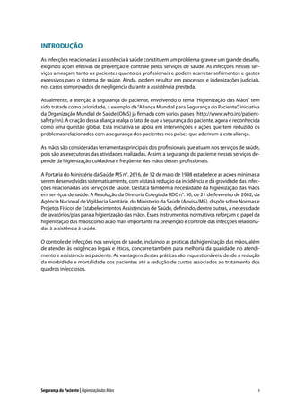 INTRODUÇÃO
As infecções relacionadas à assistência à saúde constituem um problema grave e um grande desafio,
exigindo ações efetivas de prevenção e controle pelos serviços de saúde. As infecções nesses serviços ameaçam tanto os pacientes quanto os profissionais e podem acarretar sofrimentos e gastos
excessivos para o sistema de saúde. Ainda, podem resultar em processos e indenizações judiciais,
nos casos comprovados de negligência durante a assistência prestada.
Atualmente, a atenção à segurança do paciente, envolvendo o tema “Higienização das Mãos” tem
sido tratada como prioridade, a exemplo da “Aliança Mundial para Segurança do Paciente”, iniciativa
da Organização Mundial de Saúde (OMS) já firmada com vários países (http://www.who.int/patientsafety/en). A criação dessa aliança realça o fato de que a segurança do paciente, agora é reconhecida
como uma questão global. Esta iniciativa se apóia em intervenções e ações que tem reduzido os
problemas relacionados com a segurança dos pacientes nos países que aderiram a esta aliança.
As mãos são consideradas ferramentas principais dos profissionais que atuam nos serviços de saúde,
pois são as executoras das atividades realizadas. Assim, a segurança do paciente nesses serviços depende da higienização cuidadosa e freqüente das mãos destes profissionais.
A Portaria do Ministério da Saúde MS n°. 2616, de 12 de maio de 1998 estabelece as ações mínimas a
serem desenvolvidas sistematicamente, com vistas à redução da incidência e da gravidade das infecções relacionadas aos serviços de saúde. Destaca também a necessidade da higienização das mãos
em serviços de saúde. A Resolução da Diretoria Colegiada RDC n°. 50, de 21 de fevereiro de 2002, da
Agência Nacional de Vigilância Sanitária, do Ministério da Saúde (Anvisa/MS), dispõe sobre Normas e
Projetos Físicos de Estabelecimentos Assistenciais de Saúde, definindo, dentre outras, a necessidade
de lavatórios/pias para a higienização das mãos. Esses instrumentos normativos reforçam o papel da
higienização das mãos como ação mais importante na prevenção e controle das infecções relacionadas à assistência à saúde.
O controle de infecções nos serviços de saúde, incluindo as práticas da higienização das mãos, além
de atender às exigências legais e éticas, concorre também para melhoria da qualidade no atendimento e assistência ao paciente. As vantagens destas práticas são inquestionáveis, desde a redução
da morbidade e mortalidade dos pacientes até a redução de custos associados ao tratamento dos
quadros infecciosos.

Segurança do Paciente | Higienização das Mãos

9

 