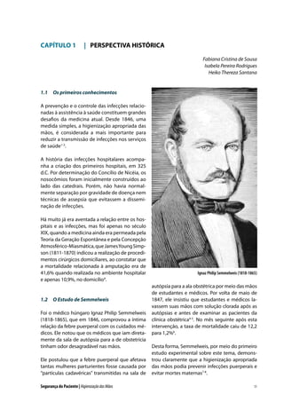 CAPÍTULO 1	 |	 PERSPECTIVA HISTÓRICA
Fabiana Cristina de Sousa
Isabela Pereira Rodrigues
Heiko Thereza Santana

1.1	 Os primeiros conhecimentos
A prevenção e o controle das infecções relacionadas à assistência à saúde constituem grandes
desafios da medicina atual. Desde 1846, uma
medida simples, a higienização apropriada das
mãos, é considerada a mais importante para
reduzir a transmissão de infecções nos serviços
de saúde1-3.
A história das infecções hospitalares acompanha a criação dos primeiros hospitais, em 325
d.C. Por determinação do Concílio de Nicéia, os
nosocômios foram inicialmente construídos ao
lado das catedrais. Porém, não havia normalmente separação por gravidade de doença nem
técnicas de assepsia que evitassem a disseminação de infecções.
Há muito já era aventada a relação entre os hospitais e as infecções, mas foi apenas no século
XIX, quando a medicina ainda era permeada pela
Teoria da Geração Espontânea e pela Concepção
Atmosférico-Miasmática, que James Young Simpson (1811-1870) indicou a realização de procedimentos cirúrgicos domiciliares, ao constatar que
a mortalidade relacionada à amputação era de
41,6% quando realizada no ambiente hospitalar
e apenas 10,9%, no domicílio4.

1.2	 O Estudo de Semmelweis
Foi o médico húngaro Ignaz Philip Semmelweis
(1818-1865), que em 1846, comprovou a íntima
relação da febre puerperal com os cuidados médicos. Ele notou que os médicos que iam diretamente da sala de autópsia para a de obstetrícia
tinham odor desagradável nas mãos.
Ele postulou que a febre puerperal que afetava
tantas mulheres parturientes fosse causada por
“partículas cadavéricas” transmitidas na sala de
Segurança do Paciente | Higienização das Mãos

Ignaz Philip Semmelweis (1818-1865)

autópsia para a ala obstétrica por meio das mãos
de estudantes e médicos. Por volta de maio de
1847, ele insistiu que estudantes e médicos lavassem suas mãos com solução clorada após as
autópsias e antes de examinar as pacientes da
clínica obstétrica4-5. No mês seguinte após esta
intervenção, a taxa de mortalidade caiu de 12,2
para 1,2%6.
Desta forma, Semmelweis, por meio do primeiro
estudo experimental sobre este tema, demonstrou claramente que a higienização apropriada
das mãos podia prevenir infecções puerperais e
evitar mortes maternas7-8.
11

 