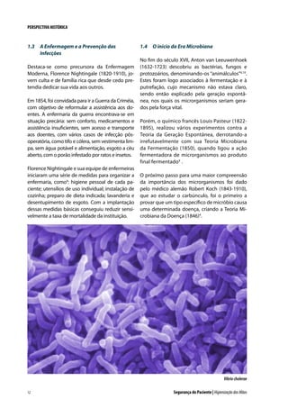 PERSPECTIVA HISTÓRICA

1.3	 A Enfermagem e a Prevenção das
Infecções
Destaca-se como precursora da Enfermagem
Moderna, Florence Nightingale (1820-1910), jovem culta e de família rica que desde cedo pretendia dedicar sua vida aos outros.
Em 1854, foi convidada para ir a Guerra da Criméia,
com objetivo de reformular a assistência aos doentes. A enfermaria da guerra encontrava-se em
situação precária: sem conforto, medicamentos e
assistência insuficientes, sem acesso e transporte
aos doentes, com vários casos de infecção pósoperatória, como tifo e cólera, sem vestimenta limpa, sem água potável e alimentação, esgoto a céu
aberto, com o porão infestado por ratos e insetos.
Florence Nightingale e sua equipe de enfermeiras
iniciaram uma série de medidas para organizar a
enfermaria, como9: higiene pessoal de cada paciente; utensílios de uso individual; instalação de
cozinha; preparo de dieta indicada; lavanderia e
desentupimento de esgoto. Com a implantação
dessas medidas básicas conseguiu reduzir sensivelmente a taxa de mortalidade da instituição.

1.4	 O início da Era Microbiana
No fim do século XVII, Anton van Leeuwenhoek
(1632-1723) descobriu as bactérias, fungos e
protozoários, denominando-os “animálculos”4,10.
Estes foram logo associados à fermentação e à
putrefação, cujo mecanismo não estava claro,
sendo então explicado pela geração espontânea, nos quais os microrganismos seriam gerados pela força vital.
Porém, o químico francês Louis Pasteur (18221895), realizou vários experimentos contra a
Teoria da Geração Espontânea, derrotando-a
irrefutavelmente com sua Teoria Microbiana
da Fermentação (1850), quando ligou a ação
fermentadora de microrganismos ao produto
final fermentado4 .
O próximo passo para uma maior compreensão
da importância dos microrganismos foi dado
pelo médico alemão Robert Koch (1843-1910),
que ao estudar o carbúnculo, foi o primeiro a
provar que um tipo específico de micróbio causa
uma determinada doença, criando a Teoria Microbiana da Doença (1846)4.

Vibrio cholerae
12

Segurança do Paciente | Higienização das Mãos

 