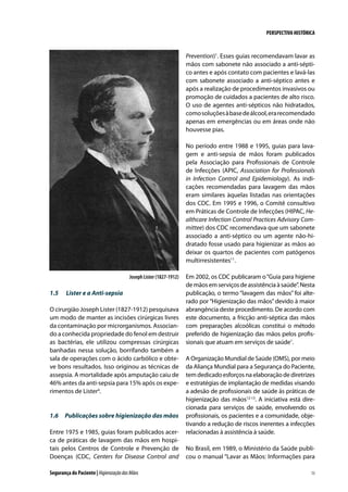 PERSPECTIVA HISTÓRICA

Prevention)1. Esses guias recomendavam lavar as
mãos com sabonete não associado a anti-séptico antes e após contato com pacientes e lavá-las
com sabonete associado a anti-séptico antes e
após a realização de procedimentos invasivos ou
promoção de cuidados a pacientes de alto risco.
O uso de agentes anti-sépticos não hidratados,
como soluções à base de álcool, era recomendado
apenas em emergências ou em áreas onde não
houvesse pias.
No período entre 1988 e 1995, guias para lavagem e anti-sepsia de mãos foram publicados
pela Associação para Profissionais de Controle
de Infecções (APIC, Association for Professionals
in Infection Control and Epidemiology). As indicações recomendadas para lavagem das mãos
eram similares àquelas listadas nas orientações
dos CDC. Em 1995 e 1996, o Comitê consultivo
em Práticas de Controle de Infecções (HIPAC, Healthcare Infection Control Practices Advisory Committee) dos CDC recomendava que um sabonete
associado a anti-séptico ou um agente não-hidratado fosse usado para higienizar as mãos ao
deixar os quartos de pacientes com patógenos
multirresistentes11.
Joseph Lister (1827-1912)

1.5	

Lister e a Anti-sepsia

O cirurgião Joseph Lister (1827-1912) pesquisava
um modo de manter as incisões cirúrgicas livres
da contaminação por microrganismos. Associando a conhecida propriedade do fenol em destruir
as bactérias, ele utilizou compressas cirúrgicas
banhadas nessa solução, borrifando também a
sala de operações com o ácido carbólico e obteve bons resultados. Isso originou as técnicas de
assepsia. A mortalidade após amputação caiu de
46% antes da anti-sepsia para 15% após os experimentos de Lister4.

1.6	 Publicações sobre higienização das mãos
Entre 1975 e 1985, guias foram publicados acerca de práticas de lavagem das mãos em hospitais pelos Centros de Controle e Prevenção de
Doenças (CDC, Centers for Disease Control and
Segurança do Paciente | Higienização das Mãos

Em 2002, os CDC publicaram o “Guia para higiene
de mãos em serviços de assistência à saúde”. Nesta
publicação, o termo “lavagem das mãos” foi alterado por “Higienização das mãos” devido à maior
abrangência deste procedimento. De acordo com
este documento, a fricção anti-séptica das mãos
com preparações alcoólicas constitui o método
preferido de higienização das mãos pelos profissionais que atuam em serviços de saúde1.
A Organização Mundial de Saúde (OMS), por meio
da Aliança Mundial para a Segurança do Paciente,
tem dedicado esforços na elaboração de diretrizes
e estratégias de implantação de medidas visando
a adesão de profissionais de saúde às práticas de
higienização das mãos12-13. A iniciativa está direcionada para serviços de saúde, envolvendo os
profissionais, os pacientes e a comunidade, objetivando a redução de riscos inerentes a infecções
relacionadas à assistência à saúde.
No Brasil, em 1989, o Ministério da Saúde publicou o manual “Lavar as Mãos: Informações para
13

 