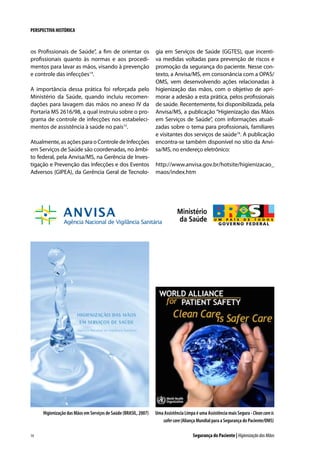 PERSPECTIVA HISTÓRICA

os Profissionais de Saúde”, a fim de orientar os
profissionais quanto às normas e aos procedimentos para lavar as mãos, visando à prevenção
e controle das infecções14.
A importância dessa prática foi reforçada pelo
Ministério da Saúde, quando incluiu recomendações para lavagem das mãos no anexo IV da
Portaria MS 2616/98, a qual instruiu sobre o programa de controle de infecções nos estabelecimentos de assistência à saúde no país15.
Atualmente, as ações para o Controle de Infecções
em Serviços de Saúde são coordenadas, no âmbito federal, pela Anvisa/MS, na Gerência de Investigação e Prevenção das Infecções e dos Eventos
Adversos (GIPEA), da Gerência Geral de Tecnolo-

Higienização das Mãos em Serviços de Saúde (BRASIL, 2007)

14

gia em Serviços de Saúde (GGTES), que incentiva medidas voltadas para prevenção de riscos e
promoção da segurança do paciente. Nesse contexto, a Anvisa/MS, em consonância com a OPAS/
OMS, vem desenvolvendo ações relacionadas à
higienização das mãos, com o objetivo de aprimorar a adesão a esta prática, pelos profissionais
de saúde. Recentemente, foi disponibilizada, pela
Anvisa/MS, a publicação “Higienização das Mãos
em Serviços de Saúde”, com informações atualizadas sobre o tema para profissionais, familiares
e visitantes dos serviços de saúde16. A publicação
encontra-se também disponível no sítio da Anvisa/MS, no endereço eletrônico:
http://www.anvisa.gov.br/hotsite/higienizacao_
maos/index.htm

Uma Assistência Limpa é uma Assistência mais Segura - Clean care is
safer care (Aliança Mundial para a Segurança do Paciente/OMS)
Segurança do Paciente | Higienização das Mãos

 