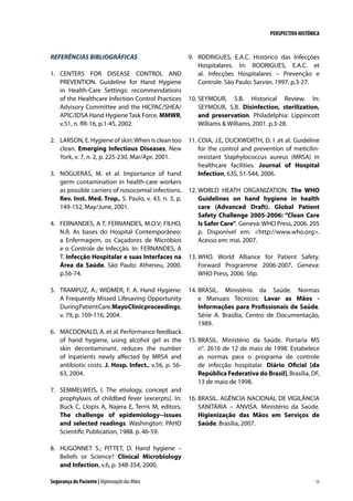 PERSPECTIVA HISTÓRICA

REFERÊNCIAS BIBLIOGRÁFICAS
1.	 CENTERS FOR DISEASE CONTROL AND
PREVENTION. Guideline for Hand Hygiene
in Health-Care Settings: recommendations
of the Healthcare Infection Control Practices
Advisory Committee and the HICPAC/SHEA/
APIC/IDSA Hand Hygiene Task Force. MMWR,
v.51, n. RR-16, p.1-45, 2002.
2.	 LARSON, E. Hygiene of skin: When is clean too
clean. Emerging Infectious Diseases, New
York, v. 7, n. 2, p. 225-230, Mar/Apr, 2001.
3.	 NOGUERAS, M. et al. Importance of hand
germ contamination in health-care workers
as possible carriers of nosocomial infections.
Rev. Inst. Med. Trop., S. Paulo, v. 43, n. 3, p.
149-152, May/June, 2001.
4.	 FERNANDES, A T; FERNANDES, M.O.V; FILHO,
N.R. As bases do Hospital Contemporâneo:
a Enfermagem, os Caçadores de Micróbios
e o Controle de Infecção. In: FERNANDES, A
T. Infecção Hospitalar e suas Interfaces na
Área da Saúde. São Paulo: Atheneu, 2000.
p.56-74.
5.	 TRAMPUZ, A.; WIDMER, F. A. Hand Hygiene:
A Frequently Missed Lifesaving Opportunity
During Patient Care. Mayo Clinic proceedings,
v. 79, p. 109-116, 2004.
6.	 MACDONALD, A. et al. Performance feedback
of hand hygiene, using alcohol gel as the
skin decontaminant, reduces the number
of inpatients newly affected by MRSA and
antibiotic costs. J. Hosp. Infect., v.56, p. 5663, 2004.
7.	 SEMMELWEIS, I. The etiology, concept and
prophylaxis of childbed fever [excerpts]. In:
Buck C, Llopis A, Najera E, Terris M, editors.
The challenge of epidemiology--issues
and selected readings. Washington: PAHO
Scientific Publication, 1988. p. 46-59.

9.	 RODRIGUES, E.A.C. Histórico das Infecções
Hospitalares. In: RODRIGUES, E.A.C. et
al. Infecções Hospitalares – Prevenção e
Controle. São Paulo: Sarvier, 1997. p.3-27.
10.	SEYMOUR, S.B. Historical Review. In:
SEYMOUR, S.B. Disinfection, sterilization,
and preservation. Philadelphia: Lippincott
Williams  Williams, 2001. p.3-28.
11.	COIA, J.E, DUCKWORTH, D. I .et al. Guideline
for the control and prevention of meticilinresistant Staphylococcus aureus (MRSA) in
healthcare facilities. Journal of Hospital
Infection, 63S, S1-S44, 2006.
12.	WORLD HEATH ORGANIZATION. The WHO
Guidelines on hand hygiene in health
care (Advanced Draft). Global Patient
Safety Challenge 2005-2006: “Clean Care
Is Safer Care”. Geneva: WHO Press, 2006. 205
p. Disponível em: http://www.who.org.
Acesso em: mai. 2007.
13.	WHO. World Alliance for Patient Safety.
Forward Programme 2006-2007. Geneva:
WHO Press, 2006. 56p.
14.	BRASIL. Ministério da Saúde. Normas
e Manuais Técnicos: Lavar as Mãos Informações para Profissionais de Saúde.
Série A. Brasília, Centro de Documentação,
1989.
15.	BRASIL. Ministério da Saúde. Portaria MS
n°. 2616 de 12 de maio de 1998. Estabelece
as normas para o programa de controle
de infecção hospitalar. Diário Oficial [da
República Federativa do Brasil], Brasília, DF,
13 de maio de 1998.
16.	BRASIL. AGÊNCIA NACIONAL DE VIGILÂNCIA
SANITÁRIA – ANVISA. Ministério da Saúde.
Higienização das Mãos em Serviços de
Saúde. Brasília, 2007.

8.	 HUGONNET S.; PITTET, D. Hand hygiene –
Beliefs or Science? Clinical Microbiology
and Infection, v.6, p. 348-354, 2000.
Segurança do Paciente | Higienização das Mãos

15

 