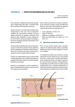 CAPÍTULO 2	 |	 ASPECTOS MICROBIOLÓGICOS DA PELE
Celso Luíz Cardoso
Lycia Mara Jenné Mimica

Para entender os objetivos das diversas abordagens à higienização das mãos, o conhecimento
da microbiota normal da pele é essencial.
A pele consiste no revestimento do organismo,
indispensável à vida, pois isola componentes
orgânicos do meio exterior, impede a ação de
agentes externos de qualquer natureza, evita
perda de água, eletrólitos e outras substâncias
do meio interno, oferece proteção imunológica,
faz termo-regulação, propicia a percepção e tem
função secretória1-3.
A estrutura básica da pele inclui, da camada externa para a mais interna: estrato córneo, epiderme,
derme, e hipoderme. A barreira à absorção percutânea está no interior do estrato córneo que é o
mais fino e menor compartimento da pele3.
A pele é um órgão dinâmico, pois a sua formação
e integridade estão sob controle homeostático, e
qualquer alteração resulta em aumento da proliferação de suas células.
Devido à sua localização e extensa superfície, a
pele é constantemente exposta a vários tipos de
microrganismos do ambiente.

Assim, a pele normal do ser humano é colonizada por bactérias e fungos, sendo que diferentes
áreas do corpo têm concentração de bactérias
variáveis por centímetro quadrado (cm2)2-4:
•	
•	
•	
•	

Couro Cabeludo: 106 UFC/ cm2.
Axila: 105 UFC/cm2.
Abdome ou antebraço: 104 UFC/cm2.
Mãos dos profissionais de saúde: 104 a 106
UFC/ cm2.

2.1	 Microbiotas transitória e residente
Price5, em seu clássico estudo sobre a quantificação da microbiota da pele, dividiu as bactérias
isoladas das mãos em duas categorias: transitória e residente.
A microbiota transitória, que coloniza a camada
superficial da pele, sobrevive por curto período
de tempo e é passível de remoção pela higienização simples das mãos, com água e sabonete,
por meio de fricção mecânica. É freqüentemente adquirida por profissionais de saúde durante
contato direto com o paciente (colonizados ou
infectados), ambiente, superfícies próximas ao paciente, produtos e equipamentos contaminados.

Póros
Epiderme

Duto da Glândula

Folículo Capilar
Derme

Tecido subcutâneo

Raíz do pêlo

Duto da Glândula
sudorípara

Estrutura básica da pele
Segurança do Paciente | Higienização das Mãos

17

 