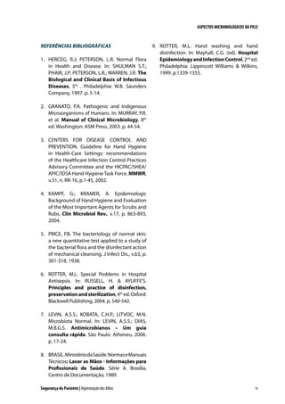 ASPECTOS MICROBIOLÓGICOS DA PELE

REFERÊNCIAS BIBLIOGRÁFICAS
1.	 HERCEG, R.J; PETERSON, L.R. Normal Flora
in Health and Disease. In: SHULMAN S.T.;
PHAIR, J.P; PETERSON, L.R.; WARREN, J.R. The
Biological and Clinical Basis of Infectious
Diseases, 5th . Philadelphia: W.B. Saunders
Company, 1997. p. 5-14.

9.	 ROTTER, M.L. Hand washing and hand
disinfection. In: Mayhall, C.G. (ed). Hospital
Epidemiology and Infection Control, 2nd ed.
Philadelphia: Lippincott Williams  Wilkins,
1999. p.1339-1355.

2.	 GRANATO, P.A. Pathogenic and Indigenous
Microorganisms of Humans. In: MURRAY, P.R.
et al. Manual of Clinical Microbiology, 8th
ed. Washington: ASM Press, 2003. p. 44-54.
3.	 CENTERS FOR DISEASE CONTROL AND
PREVENTION. Guideline for Hand Hygiene
in Health-Care Settings: recommendations
of the Healthcare Infection Control Practices
Advisory Committee and the HICPAC/SHEA/
APIC/IDSA Hand Hygiene Task Force. MMWR,
v.51, n. RR-16, p.1-45, 2002.
4.	 KAMPF, G.; KRAMER, A. Epidemiologic
Background of Hand Hygiene and Evaluation
of the Most Important Agents for Scrubs and
Rubs. Clin Microbiol Rev., v.17, p. 863-893,
2004.
5.	 PRICE, P.B. The bacteriology of normal skin:
a new quantitative test applied to a study of
the bacterial flora and the disinfectant action
of mechanical cleansing. J Infect Dis., v.63, p.
301-318, 1938.
6.	 ROTTER, M.L. Special Problems in Hospital
Antisepsis. In: RUSSELL, H.  AYLIFFE’S.
Principles and practice of disinfection,
preservation and sterilization, 4th ed. Oxford:
Blackwell Publishing, 2004. p. 540-542.
7.	 LEVIN, A.S.S.; KOBATA, C.H.P.; LITVOC, M.N.
Microbiota Normal. In: LEVIN, A.S.S.; DIAS,
M.B.G.S. Antimicrobianos – Um guia
consulta rápida. São Paulo: Atheneu, 2006.
p. 17-24.
8.	 BRASIL. Ministério da Saúde. Normas e Manuais
Técnicos: Lavar as Mãos - Informações para
Profissionais de Saúde. Série A. Brasília,
Centro de Documentação, 1989.
Segurança do Paciente | Higienização das Mãos

19

 
