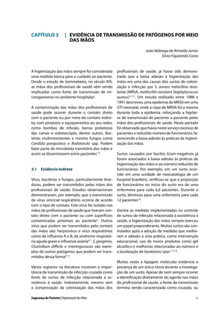 CAPÍTULO 3	 |	 EVIDÊNCIA DE TRANSMISSÃO DE PATÓGENOS POR MEIO
		 DAS MÃOS
João Nóbrega de Almeida Júnior
Silvia Figueiredo Costa

A higienização das mãos sempre foi considerada
uma medida básica para o cuidado ao paciente.
Desde o estudo de Semmelweis, no século XIX,
as mãos dos profissionais de saúde vêm sendo
implicadas como fonte de transmissão de microrganismos no ambiente hospitalar1.
A contaminação das mãos dos profissionais de
saúde pode ocorrer durante o contato direto
com o paciente ou por meio do contato indireto, com produtos e equipamentos ao seu redor,
como bombas de infusão, barras protetoras
das camas e estetoscópio, dentre outros. Bactérias multirresistentes e mesmo fungos como
Candida parapsilosis e Rodotorula spp. Podem
fazer parte da microbiota transitória das mãos e
assim se disseminarem entre pacientes1-4.

3.1	 Evidência Indireta
Vírus, bactérias e fungos, particularmente leveduras, podem ser transmitidos pelas mãos dos
profissionais de saúde. Estudos observacionais
demonstraram, por exemplo, que a transmissão
de vírus sincicial respiratório ocorria de acordo
com o tipo de contato. Este vírus foi isolado nas
mãos de profissionais de saúde que tiveram contato direto com o paciente ou com superfícies
contaminadas próximas ao paciente5. Outros
vírus que podem ser transmitidos pelo contato
das mãos são: herpesvírus e vírus respiratórios
como da influenza A e B, da síndrome respiratória aguda grave e influenza aviária6-7. S. pyogenes,
Clostridium difficile e meningococos são exemplos de outros patógenos que podem ser transmitidos dessa forma8-11.
Vários registros na literatura mostram a importância da transmissão da infecção cruzada como
fonte de surtos de infecção relacionada à assistência à saúde. Indiretamente, mesmo sem
a comprovação da colonização das mãos dos
Segurança do Paciente | Higienização das Mãos

profissionais de saúde, já havia sido demonstrado que a baixa adesão à higienização das
mãos era uma das causas dos surtos de colonização e infecção por S. aureus meticilina resistente (MRSA, methicillin-resistant Staphylococcus
aureus)12-13. Um estudo realizado entre 1988 e
1991 descreveu uma epidemia de MRSA em uma
UTI neonatal, onde a cepa de MRSA foi a mesma
durante toda a epidemia, reforçando a hipótese de transmissão de paciente a paciente pelas
mãos dos profissionais de saúde. Neste período
foi observado que havia neste serviço excesso de
pacientes e reduzido número de funcionários, favorecendo a baixa adesão às práticas de higienização das mãos.
Surtos causados por bacilos Gram-negativos já
foram associados à baixa adesão às práticas de
higienização das mãos e ao número reduzido de
funcionários. Por exemplo, em um surto ocorrido em uma unidade de neonatologia de um
hospital brasileiro, verificou-se que a proporção
de funcionários no início do surto era de uma
enfermeira para cada 6,6 pacientes. Durante o
surto, diminuiu para uma enfermeira para cada
12 pacientes14.
Dentre as medidas implementadas no controle
de surtos de infecção relacionada à assistência à
saúde, a higienização das mãos sempre exerceu
um papel preponderante. Muitos surtos são controlados após a adoção de medidas que melhoram a adesão a esta prática, como intervenção
educacional, uso de novos produtos como gel
alcoólico e melhorias relacionadas ao número e
a localização de lavatórios/ pias1,15-16.
Muitas vezes a tipagem molecular evidencia a
presença de um único clone durante a investigação de um surto. Apesar de nem sempre ocorrer
a identificação diretamente do agente nas mãos
do profissional de saúde, a fonte da transmissão
termina sendo caracterizada como cruzada, ou
21

 