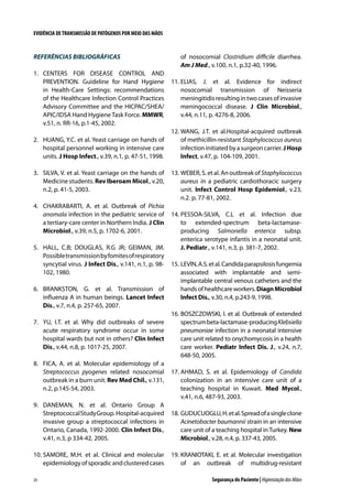 EVIDÊNCIA DE TRANSMISSÃO DE PATÓGENOS POR MEIO DAS MÃOS

REFERÊNCIAS BIBLIOGRÁFICAS
1.	 CENTERS FOR DISEASE CONTROL AND
PREVENTION. Guideline for Hand Hygiene
in Health-Care Settings: recommendations
of the Healthcare Infection Control Practices
Advisory Committee and the HICPAC/SHEA/
APIC/IDSA Hand Hygiene Task Force. MMWR,
v.51, n. RR-16, p.1-45, 2002.
2.	 HUANG, Y.C. et al. Yeast carriage on hands of
hospital personnel working in intensive care
units. J Hosp Infect., v.39, n.1, p. 47-51, 1998.
3.	 SILVA, V. et al. Yeast carriage on the hands of
Medicine students. Rev Iberoam Micol., v.20,
n.2, p. 41-5, 2003.
4.	 CHAKRABARTI, A. et al. Outbreak of Pichia
anomala infection in the pediatric service of
a tertiary-care center in Northern India. J Clin
Microbiol., v.39, n.5, p. 1702-6, 2001.
5.	 HALL, C.B; DOUGLAS, R.G JR; GEIMAN, JM.
Possible transmission by fomites of respiratory
syncytial virus. J Infect Dis., v.141, n.1, p. 98102, 1980.
6.	 BRANKSTON, G. et al. Transmission of
influenza A in human beings. Lancet Infect
Dis., v.7, n.4, p. 257-65, 2007.
7.	 YU, I.T. et al. Why did outbreaks of severe
acute respiratory syndrome occur in some
hospital wards but not in others? Clin Infect
Dis., v.44, n.8, p. 1017-25, 2007.
8.	 FICA, A. et al. Molecular epidemiology of a
Streptococcus pyogenes related nosocomial
outbreak in a burn unit. Rev Med Chil., v.131,
n.2, p.145-54, 2003.

of nosocomial Clostridium difficile diarrhea.
Am J Med., v.100, n.1, p.32-40, 1996.
11.	ELIAS, J. et al. Evidence for indirect
nosocomial transmission of Neisseria
meningitidis resulting in two cases of invasive
meningococcal disease. J Clin Microbiol.,
v.44, n.11, p. 4276-8, 2006.
12.	WANG, J.T. et al.Hospital-acquired outbreak
of methicillin-resistant Staphylococcus aureus
infection initiated by a surgeon carrier. J Hosp
Infect, v.47, p. 104-109, 2001.
13.	WEBER, S. et al. An outbreak of Staphylococcus
aureus in a pediatric cardiothoracic surgery
unit. Infect Control Hosp Epidemiol., v.23,
n.2. p. 77-81, 2002.
14.	PESSOA-SILVA, C.L et al. Infection due
to extended-spectrum beta-lactamaseproducing Salmonella enterica subsp.
enterica serotype infantis in a neonatal unit.
J. Pediatr., v.141, n.3, p. 381-7, 2002.
15.	LEVIN, A.S. et al. Candida parapsilosis fungemia
associated with implantable and semiimplantable central venous catheters and the
hands of healthcare workers. Diagn Microbiol
Infect Dis., v.30, n.4, p.243-9, 1998.
16.	BOSZCZOWSKI, I. et al. Outbreak of extended
spectrum beta-lactamase-producing Klebsiella
pneumoniae infection in a neonatal intensive
care unit related to onychomycosis in a health
care worker. Pediatr Infect Dis. J., v.24, n.7,
648-50, 2005.
17.	AHMAD, S. et al. Epidemiology of Candida
colonization in an intensive care unit of a
teaching hospital in Kuwait. Med Mycol.,
v.41, n.6, 487-93, 2003.

9.	 DANEMAN, N. et al. Ontario Group A
Streptococcal Study Group. Hospital-acquired
invasive group a streptococcal infections in
Ontario, Canada, 1992-2000. Clin Infect Dis.,
v.41, n.3, p 334-42, 2005.

18.	GUDUCUOGLU, H. et al. Spread of a single clone
Acinetobacter baumannii strain in an intensive
care unit of a teaching hospital in Turkey. New
Microbiol., v.28, n.4, p. 337-43, 2005.

10.	SAMORE, M.H. et al. Clinical and molecular
epidemiology of sporadic and clustered cases

19.	KRANIOTAKI, E. et al. Molecular investigation
of an outbreak of multidrug-resistant

24

Segurança do Paciente | Higienização das Mãos

 