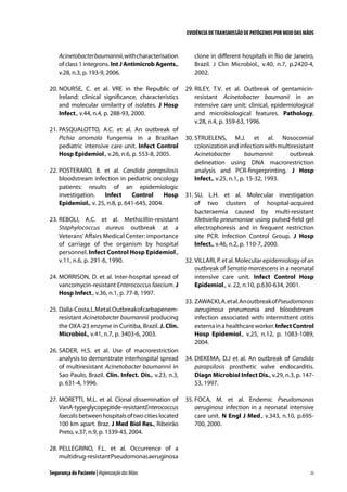 EVIDÊNCIA DE TRANSMISSÃO DE PATÓGENOS POR MEIO DAS MÃOS

Acinetobacter baumannii, with characterisation
of class 1 integrons. Int J Antimicrob Agents.,
v.28, n.3, p. 193-9, 2006.

clone in different hospitals in Rio de Janeiro,
Brazil. J Clin Microbiol., v.40, n.7, p.2420-4,
2002.

20.	NOURSE, C. et al. VRE in the Republic of
Ireland: clinical significance, characteristics
and molecular similarity of isolates. J Hosp
Infect., v.44, n.4, p. 288-93, 2000.

29.	RILEY, T.V. et al. Outbreak of gentamicinresistant Acinetobacter baumanii in an
intensive care unit: clinical, epidemiological
and microbiological features. Pathology,
v.28, n.4, p. 359-63, 1996.

21.	PASQUALOTTO, A.C. et al. An outbreak of
Pichia anomala fungemia in a Brazilian
pediatric intensive care unit. Infect Control
Hosp Epidemiol., v.26, n.6, p. 553-8, 2005.
22.	POSTERARO, B. et al. Candida parapsilosis
bloodstream infection in pediatric oncology
patients: results of an epidemiologic
investigation.
Infect
Control
Hosp
Epidemiol., v. 25, n.8, p. 641-645, 2004.
23.	REBOLI, A.C. et al. Methicillin-resistant
Staphylococcus aureus outbreak at a
Veterans’ Affairs Medical Center: importance
of carriage of the organism by hospital
personnel. Infect Control Hosp Epidemiol.,
v.11, n.6, p. 291-6, 1990.
24.	MORRISON, D. et al. Inter-hospital spread of
vancomycin-resistant Enterococcus faecium. J
Hosp Infect., v.36, n.1, p. 77-8, 1997.
25.	Dalla-Costa, L.M et al. Outbreak of carbapenemresistant Acinetobacter baumannii producing
the OXA-23 enzyme in Curitiba, Brazil. J. Clin.
Microbiol., v.41, n.7, p. 3403-6, 2003.
26.	SADER, H.S. et al. Use of macrorestriction
analysis to demonstrate interhospital spread
of multiresistant Acinetobacter baumannii in
Sao Paulo, Brazil. Clin. Infect. Dis., v.23, n.3,
p. 631-4, 1996.
27.	MORETTI, M.L. et al. Clonal dissemination of
VanA-typeglycopeptide-resistantEnterococcus
faecalis between hospitals of two cities located
100 km apart. Braz. J Med Biol Res., Ribeirão
Preto, v.37, n.9, p. 1339-43, 2004.

30.	STRUELENS, M.J. et al. Nosocomial
colonization and infection with multiresistant
Acinetobacter
baumannii:
outbreak
delineation using DNA macrorestriction
analysis and PCR-fingerprinting. J Hosp
Infect., v.25, n.1, p. 15-32, 1993.
31.	SU, L.H. et al. Molecular investigation
of two clusters of hospital-acquired
bacteraemia caused by multi-resistant
Klebsiella pneumoniae using pulsed-field gel
electrophoresis and in frequent restriction
site PCR. Infection Control Group. J Hosp
Infect., v.46, n.2, p. 110-7, 2000.
32.	VILLARI, P. et al. Molecular epidemiology of an
outbreak of Serratia marcescens in a neonatal
intensive care unit. Infect Control Hosp
Epidemiol., v. 22, n.10, p.630-634, 2001.
33.	ZAWACKI, A. et al. An outbreak of Pseudomonas
aeruginosa pneumonia and bloodstream
infection associated with intermittent otitis
externa in a healthcare worker. Infect Control
Hosp Epidemiol., v.25, n.12, p. 1083-1089,
2004.
34.	DIEKEMA, D.J et al. An outbreak of Candida
parapsilosis prosthetic valve endocarditis.
Diagn Microbiol Infect Dis., v.29, n.3, p. 14753, 1997.
35.	FOCA, M. et al. Endemic Pseudomonas
aeruginosa infection in a neonatal intensive
care unit. N Engl J Med., v.343, n.10, p.695700, 2000.

28.	PELLEGRINO, F.L. et al. Occurrence of a
multidrug-resistant Pseudomonas aeruginosa
Segurança do Paciente | Higienização das Mãos

25

 