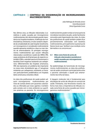 CAPÍTULO 4	 |	 CONTROLE DA DISSEMINAÇÃO DE MICRORGANISMOS
		 MULTIRRESISTENTES
João Nóbrega de Almeida Júnior
Ícaro Boszczowski
Silvia Figueiredo Costa

multirresistentes podem então se tornar parte da
microbiota transitória da pele, sendo facilmente
removidos pela higienização das mãos. As mãos
dos profissionais de saúde também podem ficar
persistentemente colonizadas com bactérias
multirresistentes, principalmente na presença de
fatores locais que facilitam essa condição como
dermatites e ou onicomicose1.

Nos últimos anos, as infecções relacionadas à assistência à saúde, causadas por microrganismos
multirresistentes, têm demonstrado grande importância nos hospitais brasileiros. A definição de multirresistência, entretanto, é muito variável e depende da complexidade de cada hospital. Geralmente,
um microrganismo é considerado multirresistente
quando apresenta resistência a duas ou mais classes de antimicrobianos. Os principais microrganismos multirresistentes que causam infecções
relacionadas à assistência à saúde são: MRSA, VRE,
cepas produtoras de β-lactamases de espectro estendido (ESBLs, extended-spectrum β-lactamases) e
bactérias Gram-negativas resistentes aos carbapenens. Diferentemente dos hospitais americanos,
VRE não representa um problema tão importante
no nosso meio. Acinetobacter spp. e P. aeruginosa
resistentes aos carbapenens, entretanto, se tornaram particularmente problemáticos em hospitais
latino-americanos, incluindo o Brasil.

Na epidemiologia da transmissão de microrganismos multirresistentes, as mãos dos profissionais de saúde constituem a principal ponte entre
o paciente colonizado e aquele que anteriormente não tinha tal status.

As mãos dos profissionais de saúde podem adquirir microrganismos multirresistentes por
meio de contato direto com pacientes colonizados ou infectados por esses agentes e também
pelo contato com o meio ambiente ou superfícies próximas ao paciente. Os microrganismos

A tipagem molecular não é fundamental para
elucidação de surtos de infecção em serviços de
saúde. Entretanto, esta ferramenta mostrou de
forma mais clara a importância da infecção cruzada como fonte de surtos causados por microrganismos multirresistentes2-11.

4.1	 Mãos como fonte de surtos de
infecção relacionada à assistência à
saúde causados por microrganismos
multirresistentes

Procedimentos laboratoriais
Segurança do Paciente | Higienização das Mãos

27

 