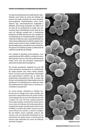 CONTROLE DA DISSEMINAÇÃO DE MICRORGANISMOS MULTIRRESISTENTES

As mãos dos profissionais de saúde já foram identificadas como fonte de surtos de infecção em
serviços de saúde causados por várias bactérias
Gram-negativas multirresistentes como Acinetobacter spp., Stenotrophomonas maltophilia e
klebsiella. pneumoniae produtora de ESBL12-18.
As mãos de um profissional de saúde com onicomicose foram identificadas como fonte de um
surto de infecção causada por K. pneumoniae
produtora de ESBL descrito em uma unidade de
neonatalogia de um hospital brasileiro. A tipagem
molecular evidenciou que a cepa identificada nas
mãos desse profissional era idêntica àquela isolada dos recém-natos19. Várias medidas foram implementadas para o controle do surto, entretanto,
ele apenas foi resolvido quando o profissional de
saúde foi transferido da unidade.
Com relação às bactérias Gram-positivas, mais
especificamente VRE e MRSA, as evidências também apontam para as mãos dos profissionais de
saúde como uma das principais responsáveis
pela disseminação destes patógenos.
Um estudo prospectivo realizado em uma UTI
norte-americana acompanhou os profissionais
de saúde durante oito meses. Neste período,
houve 16 novos casos de pacientes colonizados
que apresentaram contato com as mãos dos
profissionais colonizadas por VRE, as quais não
tinham sido devidamente higienizadas antes da
assistência. Foi verificado que as cepas das mãos
dos profissionais de saúde eram as mesmas encontradas nos pacientes7.
Em outro estudo, utilizando-se método molecular para a tipagem das cepas isoladas dos
pacientes e dos profissionais de saúde, foi feita
a investigação de um surto de infecção de sítio
cirúrgico em uma UTI que recebia pacientes
da cirurgia cardíaca. Durante três meses houve
cinco casos de infecção da ferida operatória e
mediastinite, todos causados pela mesma cepa
de MRSA. A análise dos dados mostrou que os
casos tinham em comum, o mesmo cirurgião.
De tal médico foram coletadas culturas das
narinas e de uma dermatite localizada na sua
mão direita. Em todas houve o crescimento da
mesma cepa implicada nos casos da infecção
da ferida cirúrgica6.
28

Staphylococcus aureus
Segurança do Paciente | Higienização das Mãos

 