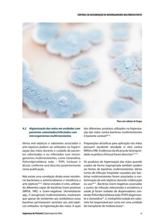 CONTROLE DA DISSEMINAÇÃO DE MICRORGANISMOS MULTIRRESISTENTES

Placa com colônias de fungos

4.2	 Higienização das mãos em unidades com
pacientes colonizados/infectados com
microrganismos multirresistentes

dos diferentes produtos utilizados na higienização das mãos contra bactérias multirresistentes
é bastante variável20-22.

Vários anti-sépticos e sabonetes associados a
anti-sépticos podem ser utilizados na higienização das mãos durante o cuidado de pacientes colonizados e ou infectados com microrganismos multirresistentes, como clorexidina,
Polivinilpirrolidona iodo – PVPI, triclosan e
álcool, conforme será descrito posteriormente
nesta publicação.

Preparações alcoólicas para aplicação nas mãos
possuem excelente atividade in vitro contra
MRSA e VRE. Evidências da eficácia de tal propriedade na prática clínica já foram descritas2,23-27.

Não existe uma correlação direta entre resistência bacteriana a antimicrobianos e resistência a
anti-sépticos20-22. Vários estudos in vitro, utilizando diferentes cepas de bactérias Gram-positivas
(MRSA, VRE) e Gram-negativas (Acinetobacter
spp., P. aeruginosa) multirresistentes, mostraram
que apesar de resistentes aos antibióticos essas
bactérias permanecem sensíveis aos anti-sépticos utilizados na higienização das mãos. A ação
Segurança do Paciente | Higienização das Mãos

Os produtos de higienização das mãos quando
usados de forma inapropriada também podem
ser fontes de bactérias multirresistentes. Vários
surtos de infecção hospitalar causados por bactérias multirresistentes foram associados à contaminação de anti-sépticos durante a fabricação
ou uso28-31. Bactérias Gram-negativas associadas
a surtos de infecção relacionada à assistência à
saúde já foram isoladas de dispensadores contendo Polivinilpirrolidona iodo (PVPI) degermante e clorexidina30. S. maltophilia isolada em sabonete foi responsável por surto em uma unidade
de transplante de medula óssea31.
29

 