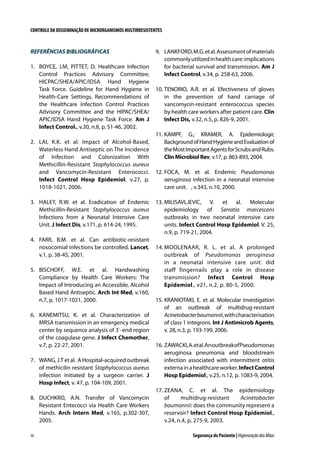 CONTROLE DA DISSEMINAÇÃO DE MICRORGANISMOS MULTIRRESISTENTES

REFERÊNCIAS BIBLIOGRÁFICAS
1.	 BOYCE, J.M, PITTET, D. Healthcare Infection
Control Practices Advisory Committee;
HICPAC/SHEA/APIC/IDSA Hand Hygiene
Task Force. Guideline for Hand Hygiene in
Health-Care Settings. Recommendations of
the Healthcare Infection Control Practices
Advisory Committee and the HIPAC/SHEA/
APIC/IDSA Hand Hygiene Task Force. Am J
Infect Control., v.30, n.8, p. S1-46, 2002.
2.	 LAI, K.K. et al. Impact of Alcohol-Based,
Waterless Hand Antiseptic on The Incidence
of Infection and Colonization With
Methicillin-Resistant Staphylococcus aureus
and Vancomycin-Resistant Enterococci.
Infect Control Hosp Epidemiol, v.27, p.
1018-1021, 2006.
3.	 HALEY, R.W. et al. Eradication of Endemic
Methicillin-Resistant Staphylococcus aureus
Infections from a Neonatal Intensive Care
Unit. J Infect Dis, v.171, p. 614-24, 1995.
4.	 FARR, B.M. et al. Can antibiotic-resistant
nosocomial infections be controlled. Lancet,
v.1, p. 38-45, 2001.
5.	 BISCHOFF, W.E. et al. Handwashing
Compliance by Health Care Workers: The
Impact of Introducing an Accessible, Alcohol
Based Hand Antiseptic. Arch Int Med, v.160,
n.7, p. 1017-1021, 2000.
6.	 KANEMITSU, K. et al. Characterization of
MRSA transmission in an emergency medical
center by sequence analysis of 3`-end region
of the coagulase gene. J Infect Chemother,
v.7, p. 22-27, 2001.
7.	 WANG, J.T et al. A Hospital-acquired outbreak
of methicilin resistant Staphylococcus aureus
infection initiated by a surgeon carrier. J
Hosp Infect, v. 47, p. 104-109, 2001.
8.	 DUCHKRO, A.N. Transfer of Vancomycin
Resistant Entecocci via Health Care Workers
Hands. Arch Intern Med, v.165, p.302-307,
2005.
30

9.	 LANKFORD, M.G. et al. Assessment of materials
commonly utilized in health care: implications
for bacterial survival and transmission. Am J
Infect Control, v.34, p. 258-63, 2006.
10.	TENORIO, A.R. et al. Efectiveness of gloves
in the prevention of hand carriage of
vancomycin-resistant enterococcus species
by health care workers after patient care. Clin
Infect Dis, v.32, n.5, p. 826-9, 2001.
11.	KAMPF, G.; KRAMER, A. Epidemiologic
Background of Hand Hygiene and Evaluation of
the Most Important Agents for Scrubs and Rubs.
Clin Microbiol Rev, v.17, p. 863-893, 2004.
12.	FOCA, M. et al. Endemic Pseudomonas
aeruginosa infection in a neonatal intensive
care unit.   , v.343, n.10, 2000.
13.	MILISAVLJEVIC, V. et al. Molecular
epidemiology of Serratia marcescens
outbreaks in two neonatal intensive care
units. Infect Control Hosp Epidemiol. V. 25,
n.9, p. 719-21, 2004.
14.	MOOLENAAR, R. L. et al. A prolonged
outbreak of Pseudomonas aeruginosa
in a neonatal intensive care unit: did
staff fingernails play a role in disease
transmission? Infect Control Hosp
Epidemiol., v21, n.2, p. 80-5, 2000.
15.	KRANIOTAKI, E. et al. Molecular investigation
of an outbreak of multidrug-resistant
Acinetobacter baumannii, with characterisation
of class 1 integrons. Int J Antimicrob Agents,
v. 28, n.3, p. 193-199, 2006.
16.	ZAWACKI, A. et al. An outbreak of Pseudomonas
aeruginosa pneumonia and bloodstream
infection associated with intermittent otitis
externa in a healthcare worker. Infect Control
Hosp Epidemiol., v.25, n.12, p. 1083-9, 2004.
17.	ZEANA, C. et al. The epidemiology
of
multidrug-resistant
Acinetobacter
baumannii: does the community represent a
reservoir? Infect Control Hosp Epidemiol.,
v.24, n.4, p. 275-9, 2003.
Segurança do Paciente | Higienização das Mãos

 