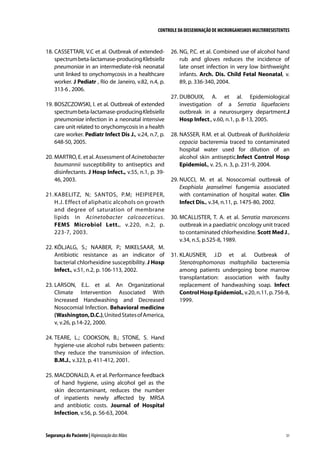 CONTROLE DA DISSEMINAÇÃO DE MICRORGANISMOS MULTIRRESISTENTES

18.	CASSETTARI, V.C et al. Outbreak of extendedspectrum beta-lactamase-producing Klebsiella
pneumoniae in an intermediate-risk neonatal
unit linked to onychomycosis in a healthcare
worker. J Pediatr , Rio de Janeiro, v.82, n.4, p.
313-6 , 2006.
19.	BOSZCZOWSKI, I. et al. Outbreak of extended
spectrum beta-lactamase-producing Klebsiella
pneumoniae infection in a neonatal intensive
care unit related to onychomycosis in a health
care worker. Pediatr Infect Dis J., v.24, n.7, p.
648-50, 2005.
20.	MARTRO, E. et al. Assessment of Acinetobacter
baumannii susceptibility to antiseptics and
disinfectants. J Hosp Infect., v.55, n.1, p. 3946, 2003.
21.	K ABELITZ, N; SANTOS, P.M; HEIPIEPER,
H.J. Effect of aliphatic alcohols on growth
and degree of saturation of membrane
lipids in Acinetobacter calcoaceticus.
FEMS Microbiol Lett., v.220, n.2, p.
223-7, 2003.
22.	KÕLJALG, S.; NAABER, P.; MIKELSAAR, M.
Antibiotic resistance as an indicator of
bacterial chlorhexidine susceptibility. J Hosp
Infect., v.51, n.2, p. 106-113, 2002.
23.	LARSON, E.L. et al. An Organizational
Climate Intervention Associated With
Increased Handwashing and Decreased
Nosocomial Infection. Behavioral medicine
(Washington, D.C.), United States of America,
v, v.26, p.14-22, 2000.

26.	NG, P.C. et al. Combined use of alcohol hand
rub and gloves reduces the incidence of
late onset infection in very low birthweight
infants. Arch. Dis. Child Fetal Neonatal, v.
89, p. 336-340, 2004.
27.	DUBOUIX, A. et al. Epidemiological
investigation of a Serratia liquefaciens
outbreak in a neurosurgery department.J
Hosp Infect., v.60, n.1, p. 8-13, 2005.
28.	NASSER, R.M. et al. Outbreak of Burkholderia
cepacia bacteremia traced to contaminated
hospital water used for dilution of an
alcohol skin antiseptic.Infect Control Hosp
Epidemiol., v. 25, n. 3, p. 231-9, 2004.
29.	NUCCI, M. et al. Nosocomial outbreak of
Exophiala jeanselmei fungemia associated
with contamination of hospital water. Clin
Infect Dis., v.34, n.11, p. 1475-80, 2002.
30.	MCALLISTER, T. A. et al. Serratia marcescens
outbreak in a paediatric oncology unit traced
to contaminated chlorhexidine. Scott Med J.,
v.34, n.5, p.525-8, 1989.
31.	KLAUSNER, J.D et al. Outbreak of
Stenotrophomonas maltophilia bacteremia
among patients undergoing bone marrow
transplantation: association with faulty
replacement of handwashing soap. Infect
Control Hosp Epidemiol., v.20, n.11, p. 756-8,
1999.

24.	TEARE, L.; COOKSON, B.; STONE, S. Hand
hygiene-use alcohol rubs between patients:
they reduce the transmission of infection.
B.M.J., v.323, p. 411-412, 2001.
25.	MACDONALD, A. et al. Performance feedback
of hand hygiene, using alcohol gel as the
skin decontaminant, reduces the number
of inpatients newly affected by MRSA
and antibiotic costs. Journal of Hospital
Infection, v.56, p. 56-63, 2004.

Segurança do Paciente | Higienização das Mãos

31

 
