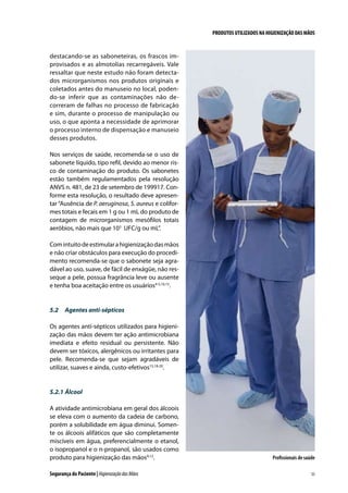 PRODUTOS UTILIZADOS NA HIGIENIZAÇÃO DAS MÃOS

destacando-se as saboneteiras, os frascos improvisados e as almotolias recarregáveis. Vale
ressaltar que neste estudo não foram detectados microrganismos nos produtos originais e
coletados antes do manuseio no local, podendo-se inferir que as contaminações não decorreram de falhas no processo de fabricação
e sim, durante o processo de manipulação ou
uso, o que aponta a necessidade de aprimorar
o processo interno de dispensação e manuseio
desses produtos.
Nos serviços de saúde, recomenda-se o uso de
sabonete líquido, tipo refil, devido ao menor risco de contaminação do produto. Os sabonetes
estão também regulamentados pela resolução
ANVS n. 481, de 23 de setembro de 199917. Conforme esta resolução, o resultado deve apresentar “Ausência de P. aeruginosa, S. aureus e coliformes totais e fecais em 1 g ou 1 mL do produto de
contagem de microrganismos mesófilos totais
aeróbios, não mais que 103 UFC/g ou mL”.
Com intuito de estimular a higienização das mãos
e não criar obstáculos para execução do procedimento recomenda-se que o sabonete seja agradável ao uso, suave, de fácil de enxágüe, não resseque a pele, possua fragrância leve ou ausente
e tenha boa aceitação entre os usuários4-5,10,15.

5.2	 Agentes anti-sépticos
Os agentes anti-sépticos utilizados para higienização das mãos devem ter ação antimicrobiana
imediata e efeito residual ou persistente. Não
devem ser tóxicos, alergênicos ou irritantes para
pele. Recomenda-se que sejam agradáveis de
utilizar, suaves e ainda, custo-efetivos15,18-20.

5.2.1	Álcool
A atividade antimicrobiana em geral dos álcoois
se eleva com o aumento da cadeia de carbono,
porém a solubilidade em água diminui. Somente os álcoois alifáticos que são completamente
miscíveis em água, preferencialmente o etanol,
o isopropanol e o n-propanol, são usados como
produto para higienização das mãos9,12.
Segurança do Paciente | Higienização das Mãos

Profissionais de saúde
35

 