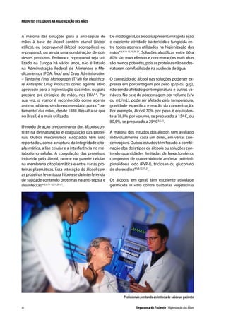 PRODUTOS UTILIZADOS NA HIGIENIZAÇÃO DAS MÃOS

A maioria das soluções para a anti-sepsia de
mãos à base de álcool contém etanol (álcool
etílico), ou isopropanol (álcool isopropílico) ou
n-propanol, ou ainda uma combinação de dois
destes produtos. Embora o n-propanol seja utilizado na Europa há vários anos, não é listado
na Administração Federal de Alimentos e Medicamentos (FDA, food and Drug Administration
– Tentative Final Monograph (TFM) for Healthcare Antiseptic Drug Products) como agente ativo
aprovado para a higienização das mãos ou para
preparo pré-cirúrgico de mãos, nos EUA4-5. Por
sua vez, o etanol é reconhecido como agente
antimicrobiano, sendo recomendado para o “tratamento” das mãos, desde 1888. Ressalta-se que
no Brasil, é o mais utilizado.
O modo de ação predominante dos álcoois consiste na desnaturação e coagulação das proteínas. Outros mecanismos associados têm sido
reportados, como a ruptura da integridade citoplasmática, a lise celular e a interferência no metabolismo celular. A coagulação das proteínas,
induzida pelo álcool, ocorre na parede celular,
na membrana citoplasmática e entre várias proteínas plasmáticas. Essa interação do álcool com
as proteínas levantou a hipótese da interferência
de sujidade contendo proteínas na anti-sepsia e
desinfecção4-5,9,11-12,15,20-21.

De modo geral, os álcoois apresentam rápida ação
e excelente atividade bactericida e fungicida entre todos agentes utilizados na higienização das
mãos4-5,9,11-12,15,20-21. Soluções alcoólicas entre 60 a
80% são mais efetivas e concentrações mais altas
são menos potentes, pois as proteínas não se desnaturam com facilidade na ausência de água.
O conteúdo do álcool nas soluções pode ser expressa em porcentagem por peso (p/p ou g/g),
não sendo afetado por temperatura e outras variáveis. No caso de porcentagem por volume (v/v
ou mL/mL), pode ser afetado pela temperatura,
gravidade específica e reação da concentração.
Por exemplo, álcool 70% por peso é equivalente a 76,8% por volume, se preparado a 15º C, ou
80,5%, se preparado a 25º C4,5,21.
A maioria dos estudos dos álcoois tem avaliado
individualmente cada um deles, em várias concentrações. Outros estudos têm focado a combinação dos dois tipos de álcoois ou soluções contendo quantidades limitadas de hexaclorofeno,
compostos de quaternário de amônia, polivinilpirrolidona iodo (PVP-I), triclosan ou gluconato
de clorexidina4-5,9,12,15,21.
Os álcoois, em geral, têm excelente atividade
germicida in vitro contra bactérias vegetativas

Profissionais prestando assistência de saúde ao paciente
36

Segurança do Paciente | Higienização das Mãos

 