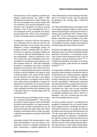 PRODUTOS UTILIZADOS NA HIGIENIZAÇÃO DAS MÃOS

Gram-positivas e Gram-negativas, incluindo patógenos multirresistentes (e.g., MRSA e VRE),
Mycobacterium tuberculosis, e vários fungos. Certos vírus envelopados (e.g., herpes simples, HIV,
vírus influenza, vírus sincicial respiratório e vírus
vaccínia), são susceptíveis aos álcoois quando
testados in vitro. O vírus da hepatite B é um vírus envelopado, menos susceptível, mas inativado pelo álcool a 60 - 70% e o vírus da hepatite C
também é inativado nessas concentrações4-5,21.
O propanol e o etanol a 70% são mais efetivos
que o sabonete comum contra os rotavírus, em
estudos realizados in vivo. Estudo mais recente
utilizando a mesma metodologia, avaliou um
produto alcoólico contendo 60% de etanol e
encontrou os seguintes resultados: redução em
3 a 4 logs do título de infectividade de 3 vírus
não envelopados – rotavírus, adenovírus e rinovírus. Outros vírus não envelopados como vírus
da hepatite A e enterovírus (e.g., poliovírus), podem requerer álcool 70 - 80% para inativação.
Entretanto, é importante citar que os produtos
alcoólicos como etanol a 70% e 62%, com emolientes e na apresentação de espuma, reduziram
os títulos virais de hepatite A em todas as mãos
e ponta de dedos, cujos valores foram maiores
que do sabonete não associado a anti-séptico
e ambos reduziram a contagem viral nas mãos,
cujos valores foram equivalentes à solução degermante de clorexidina a 4%. O mesmo estudo
revelou que ambos os produtos demonstraram
maior atividade viruscida contra poliovírus que
o sabonete comum e a solução degermante de
clorexidina a 4%5.
Os álcoois têm pouca atividade contra os esporos e oocistos de protozoários4-5,21. Nos serviços
de saúde em áreas tropicais, a falta de atividade
do álcool contra parasitas é um aspecto preocupante no que se refere à promoção do uso do
álcool para fricção anti-séptica das mãos. Nessa
situação, recomenda-se lavar as mãos com água
e sabonete para garantir a remoção mecânica de
parasitas5.
Numerosos estudos têm documentado a atividade antimicrobiana in vivo dos álcoois, e efetivamente reduzem a contagem bacteriana de
mãos. Tipicamente, a redução logarítimica de
Segurança do Paciente | Higienização das Mãos

mãos artificialmente contaminadas por bactériateste, é em média 3,5 log10 após 30 segundos
de aplicação e 4,0 - 5,0 log10 após 1 minuto de
aplicação4-5,11.
Em 1994, a FDA TFM classificou etanol 60 % a 95%
como agente categoria I (seguro e efetivo como
agente de higienização e anti-sepsia de mãos). E,
embora pela classificação TFM, o álcool isopropanol 70% - 91,3% se enquadre na categoria IIIE
(dados insuficientes para classificar como efetivo), o isopropanol 60% foi adotado na Europa
como padrão-ouro para comparar com produtos
de higienização das mãos à base de álcool4-5.
Os álcoois têm rápida ação microbicida, quando
aplicados à pele, mas não tem atividade residual
apreciável. Entretanto, a re-colonização bacteriana na pele ocorre lentamente após o uso de
anti-séptico à base de álcool nas mãos4-5,9,12,15,21.
A adição de clorexidina, octenidina, ou triclosan
à solução alcoólica, pode resultar em atividade
residual4-5,9,12,15,21.
As preparações alcoólicas não são apropriadas
quando as mãos estiverem visivelmente sujas ou
contaminadas com material protéico, segundo
os manuais Americano4, Britânico8, da OMS5 e
recente publicação da Anvisa/MS22. Entretanto,
quando quantidades relativamente pequenas
de material protéico (e.g., sangue) estiverem presentes, etanol e propanol reduzem a contagem
microbiana das mãos mais do que sabonetes
comuns ou associados a anti-sépticos, conforme
os trabalhos realizados por Larson23, Renner24 e
Kawagoe25, mas com a ressalva que não eliminam a necessidade de lavar as mãos.
Os álcoois podem prevenir a transferência de
patógenos hospitalares. Em um estudo, bacilos
Gram-negativos foram transferidos da pele colonizada do paciente a um pedaço de material
de cateter, por meio de mãos de enfermeiros, em
17% das vezes após fricção de mãos com preparação alcoólica. Em contraste, a transferência
dos agentes ocorreu em 92% das vezes em que
se utilizou a higienização das mãos com água e
sabonete comum. Este modelo experimental indica que quando as mãos estão contaminadas,
friccioná-las com produto alcoólico pode preve37

 