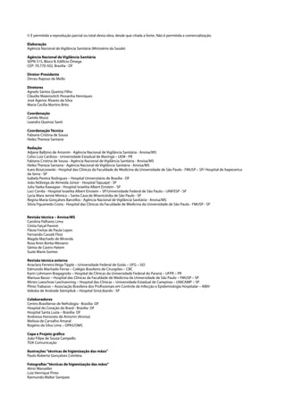 © É permitida a reprodução parcial ou total desta obra, desde que citada a fonte. Não é permitida a comercialização.
Elaboração
Agência Nacional de Vigilância Sanitária (Ministério da Saúde)
Agência Nacional de Vigilância Sanitária
SEPN 515, Bloco B, Edifício Ômega
CEP: 70.770-502, Brasília - DF
Diretor-Presidente
Dirceu Raposo de Mello
Diretores
Agnelo Santos Queiroz Filho
Cláudio Maierovitch Pessanha Henriques
José Agenor Álvares da Silva
Maria Cecília Martins Brito
Coordenação
Camilo Mussi
Leandro Queiroz Santi
Coordenação Técnica
Fabiana Cristina de Sousa
Heiko Thereza Santana
Redação
Adjane Balbino de Amorim - Agência Nacional de Vigilância Sanitária - Anvisa/MS
Celso Luíz Cardoso - Universidade Estadual de Maringá – UEM - PR
Fabiana Cristina de Sousa - Agência Nacional de Vigilância Sanitária - Anvisa/MS
Heiko Thereza Santana - Agência Nacional de Vigilância Sanitária - Anvisa/MS
Icaro Boszczowski - Hospital das Clínicas da Faculdade de Medicina da Universidade de São Paulo - FMUSP – SP/ Hospital de Itapecerica
da Serra - SP
Isabela Pereira Rodrigues – Hospital Universitário de Brasília - DF
João Nóbrega de Almeida Júnior - Hospital Tapuapé - SP
Julia Yaeko Kawagoe - Hospital Israelita Albert Einstein - SP
Luci Corrêa - Hospital Israelita Albert Einstein – SP/Universidade Federal de São Paulo – UNIFESP - SP
Lycia Mara Jenné Mimica – Santa Casa de Misericórdia de São Paulo - SP
Regina Maria Gonçalves Barcellos - Agência Nacional de Vigilância Sanitária - Anvisa/MS
Silvia Figueiredo Costa - Hospital das Clínicas da Faculdade de Medicina da Universidade de São Paulo - FMUSP - SP
Revisão técnica – Anvisa/MS
Carolina Palhares Lima
Cíntia Faiçal Parenti
Flávia Freitas de Paula Lopes
Fernando Casseb Flosi
Magda Machado de Miranda
Rosa Aires Borba Mesiano
Sâmia de Castro Hatem
Suzie Marie Gomes
Revisão técnica externa
Anaclara Ferreira Veiga Tipple – Universidade Federal de Goiás – UFG – GO
Edmundo Machado Ferraz – Colégio Brasileiro de Cirurgiões – CBC
Karin Lohmann Bragagnolo – Hospital de Clínicas da Universidade Federal do Paraná – UFPR – PR
Mariusa Basso – Hospital das Clínicas da Faculdade de Medicina da Universidade de São Paulo – FMUSP – SP
Mirtes Loeschner Leichsenring – Hospital das Clínicas – Universidade Estadual de Campinas – UNICAMP – SP
Plínio Trabasso – Associação Brasileira dos Profissionais em Controle de Infecção e Epidemiologia Hospitalar – ABIH
Valeska de Andrade Stempliuk – Hospital SírioLibanês - SP
Colaboradores
Centro Brasiliense de Nefrologia - Brasília- DF
Hospital do Coração do Brasil - Brasília- DF
Hospital Santa Luzia – Brasília- DF
Andressa Honorato de Amorim (Anvisa)
Melissa de Carvalho Amaral
Rogério da Silva Lima – OPAS/OMS
Capa e Projeto gráfico
João Filipe de Souza Campello
TDA Comunicação
Ilustrações “técnicas de higienização das mãos”
Paulo Roberto Gonçalves Coimbra
Fotografias “técnicas de higienização das mãos”
Almir Wanzeller
Luiz Henrique Pinto
Raimundo Walter Sampaio

 