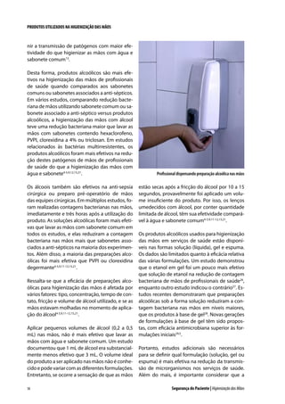 PRODUTOS UTILIZADOS NA HIGIENIZAÇÃO DAS MÃOS

nir a transmissão de patógenos com maior efetividade do que higienizar as mãos com água e
sabonete comum13.
Desta forma, produtos alcoólicos são mais efetivos na higienização das mãos de profissionais
de saúde quando comparados aos sabonetes
comuns ou sabonetes associados a anti-sépticos.
Em vários estudos, comparando redução bacteriana de mãos utilizando sabonete comum ou sabonete associado a anti-séptico versus produtos
alcoólicos, a higienização das mãos com álcool
teve uma redução bacteriana maior que lavar as
mãos com sabonetes contendo hexaclorofeno,
PVPI, clorexidina a 4% ou triclosan. Em estudos
relacionados às bactérias multirresistentes, os
produtos alcoólicos foram mais efetivos na redução destes patógenos de mãos de profissionais
de saúde do que a higienização das mãos com
água e sabonete4-5,9,12,15,21.
Os álcoois também são efetivos na anti-sepsia
cirúrgica ou preparo pré-operatório de mãos
das equipes cirúrgicas. Em múltiplos estudos, foram realizadas contagens bacterianas nas mãos,
imediatamente e três horas após a utilização do
produto. As soluções alcoólicas foram mais efetivas que lavar as mãos com sabonete comum em
todos os estudos, e elas reduziram a contagem
bacteriana nas mãos mais que sabonetes associados a anti-sépticos na maioria dos experimentos. Além disso, a maioria das preparações alcoólicas foi mais efetiva que PVPI ou clorexidina
degermante4-5,9,11-12,15,21.
Ressalta-se que a eficácia de preparações alcoólicas para higienização das mãos é afetada por
vários fatores: tipo, concentração, tempo de contato, fricção e volume de álcool utilizado, e se as
mãos estavam molhadas no momento de aplicação do álcool4-5,9,11-12,15,21.
Aplicar pequenos volumes de álcool (0,2 a 0,5
mL) nas mãos, não é mais efetivo que lavar as
mãos com água e sabonete comum. Um estudo
documentou que 1 mL de álcool era substancialmente menos efetivo que 3 mL. O volume ideal
do produto a ser aplicado nas mãos não é conhecido e pode variar com as diferentes formulações.
Entretanto, se ocorre a sensação de que as mãos
38

Profissional dispensando preparação alcoólica nas mãos

estão secas após a fricção do álcool por 10 a 15
segundos, provavelmente foi aplicado um volume insuficiente do produto. Por isso, os lenços
umedecidos com álcool, por conter quantidade
limitada de álcool, têm sua efetividade comparável à água e sabonete comum4-5,9,11-12,15,21.
Os produtos alcoólicos usados para higienização
das mãos em serviços de saúde estão disponíveis nas formas solução (líquida), gel e espuma.
Os dados são limitados quanto à eficácia relativa
das várias formulações. Um estudo demonstrou
que o etanol em gel foi um pouco mais efetivo
que solução de etanol na redução de contagem
bacteriana de mãos de profissionais de saúde26,
enquanto outro estudo indicou o contrário27. Estudos recentes demonstraram que preparações
alcoólicas sob a forma solução reduziram a contagem bacteriana nas mãos em níveis maiores,
que os produtos à base de gel28. Novas gerações
de formulações à base de gel têm sido propostas, com eficácia antimicrobiana superior às formulações iniciais29,5.
Portanto, estudos adicionais são necessários
para se definir qual formulação (solução, gel ou
espuma) é mais efetiva na redução da transmissão de microrganismos nos serviços de saúde.
Além do mais, é importante considerar que a
Segurança do Paciente | Higienização das Mãos

 