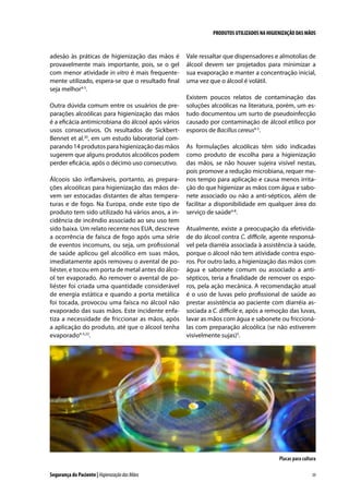 PRODUTOS UTILIZADOS NA HIGIENIZAÇÃO DAS MÃOS

adesão às práticas de higienização das mãos é
provavelmente mais importante, pois, se o gel
com menor atividade in vitro é mais frequentemente utilizado, espera-se que o resultado final
seja melhor4-5.
Outra dúvida comum entre os usuários de preparações alcoólicas para higienização das mãos
é a eficácia antimicrobiana do álcool após vários
usos consecutivos. Os resultados de SickbertBennet et al.30, em um estudo laboratorial comparando 14 produtos para higienização das mãos
sugerem que alguns produtos alcoólicos podem
perder eficácia, após o décimo uso consecutivo.
Álcoois são inflamáveis, portanto, as preparações alcoólicas para higienização das mãos devem ser estocadas distantes de altas temperaturas e de fogo. Na Europa, onde este tipo de
produto tem sido utilizado há vários anos, a incidência de incêndio associado ao seu uso tem
sido baixa. Um relato recente nos EUA, descreve
a ocorrência de faísca de fogo após uma série
de eventos incomuns, ou seja, um profissional
de saúde aplicou gel alcoólico em suas mãos,
imediatamente após removeu o avental de poliéster, e tocou em porta de metal antes do álcool ter evaporado. Ao remover o avental de poliéster foi criada uma quantidade considerável
de energia estática e quando a porta metálica
foi tocada, provocou uma faísca no álcool não
evaporado das suas mãos. Este incidente enfatiza a necessidade de friccionar as mãos, após
a aplicação do produto, até que o álcool tenha
evaporado4-5,22.

Vale ressaltar que dispensadores e almotolias de
álcool devem ser projetados para minimizar a
sua evaporação e manter a concentração inicial,
uma vez que o álcool é volátil.
Existem poucos relatos de contaminação das
soluções alcoólicas na literatura, porém, um estudo documentou um surto de pseudoinfecção
causado por contaminação de álcool etílico por
esporos de Bacillus cereus4-5.
As formulações alcoólicas têm sido indicadas
como produto de escolha para a higienização
das mãos, se não houver sujeira visível nestas,
pois promove a redução microbiana, requer menos tempo para aplicação e causa menos irritação do que higienizar as mãos com água e sabonete associado ou não a anti-sépticos, além de
facilitar a disponibilidade em qualquer área do
serviço de saúde4-8.
Atualmente, existe a preocupação da efetividade do álcool contra C. difficile, agente responsável pela diarréia associada à assistência à saúde,
porque o álcool não tem atividade contra esporos. Por outro lado, a higienização das mãos com
água e sabonete comum ou associado a antisépticos, teria a finalidade de remover os esporos, pela ação mecânica. A recomendação atual
é o uso de luvas pelo profissional de saúde ao
prestar assistência ao paciente com diarréia associada a C. difficile e, após a remoção das luvas,
lavar as mãos com água e sabonete ou friccionálas com preparação alcoólica (se não estiverem
visivelmente sujas)5.

Placas para cultura
Segurança do Paciente | Higienização das Mãos

39

 