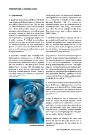 PRODUTOS UTILIZADOS NA HIGIENIZAÇÃO DAS MÃOS

5.2.2	Clorexidina
O gluconato de clorexidina, bi-biguanida catiônica, foi desenvolvido na Inglaterra no início dos
anos 1950, e foi introduzido nos EUA, nos anos
70. A base clorexidina é pouco solúvel em água,
mas a forma digluconato é solúvel em água. A
atividade antimicrobiana da clorexidina provavelmente é atribuída à ligação e subseqüente
ruptura da membrana citoplasmática, resultando em precipitação ou coagulação de proteínas
e ácidos nucléicos. A atividade antimicrobiana
imediata ocorre mais lentamente que os álcoois, sendo considerada de nível intermediário;
porém, seu efeito residual, pela forte afinidade
com os tecidos, torna-o o melhor entre os antisépticos disponíveis4-5,9,11-12,15,31.
A clorexidina apresenta boa atividade contra
bactérias Gram-positivas, menor atividade contra bactérias Gram-negativas e fungos, mínima
atividade contra micobactéria e não é esporicida. Tem atividade in vitro contra vírus envelopados (herpes simples, HIV, citomegalovírus,
influenza e vírus sincicial respiratório), mas
atividade substancialmente menor contra os
vírus não envelopados (rotavírus, adenovírus e
enterovírus)4-5,9,11-12,15,31.

Uma avaliação da eficácia antimicrobiana de
vários produtos utilizados na higienização das
mãos, utilizando o método Padrão Europeu,
European Standard – EN 1499, revelou que
clorexidina degermante a 4% obteve redução
média logarítimica de 3,10 log10, pouco melhor
que sabonete comum (redução média de 2,7
log10), mas menor que a redução obtida por
PVPI (3,5 log10)12.
A atividade antimicrobiana é pouco afetada na
presença de matéria orgânica, incluindo o sangue.
Uma vez que a clorexidina é uma molécula catiônica, sua atividade pode ser reduzida por sabonetes naturais, vários anions inorgânicos, surfactantes não iônicos e cremes para as mãos contendo
agentes emulsificantes aniônicos4-5,9,11-12,15,31.
O gluconato de clorexidina tem sido incorporado
às várias preparações de higienização das mãos.
Formulações aquosas ou detergentes contendo
0,5 %, 0,75% ou 1% de clorexidina são mais efetivas que sabonetes não associados a anti-sépticos, mas menos efetivas que soluções detergentes contendo gluconato de clorexidina a 4%. As
preparações com gluconato de clorexidina a 2%
não apresentam diferenças significativas de atividade antimicrobiana comparadas àquelas contendo 4% de clorexidina4-5,9,11-12,15,31.
A clorexidina tem efeito residual importante, em
torno de 6 horas. A adição de baixas concentrações desse anti-séptico (0,5% a 1%) às preparações alcoólicas resulta em atividade residual
dessas formulações proporcionada pela clorexidina4-5,9,11-12,15,31.
O uso de clorexidina para a higienização das
mãos nos serviços de saúde é seguro e a absorção pela pele é mínima, senão nula. A ocorrência
de irritação na pele é concentração-dependente,
com probabilidade maior para produtos que
contém 4% de clorexidina e quando utilizados
com freqüência para higienização das mãos, sendo que reações alérgicas são raras4-5,11.

Procedimentos laboratoriais
40

Existem relatos na literatura de surtos ocasionais em serviços de saúde relacionados às
soluções contaminadas de clorexidina por P.
aeruginosa4,5,11.
Segurança do Paciente | Higienização das Mãos

 