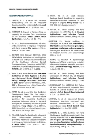 PRODUTOS UTILIZADOS NA HIGIENIZAÇÃO DAS MÃOS

REFERÊNCIAS BIBLIOGRÁFICAS
1.	 LARSON, E. L. A causal link between
handwashing and risk of infection?
Examination of the evidence. Infect Control
Hosp Epidemiol, v.9, n.1, p. 28-36, 1988.
2.	 NYSTROM, B. Impact of handwashing on
mortality in Intensive Care: examination
of the evidence. Infect Control Hosp
Epidemiol, v.15, n.7, p. 435-36, 1994.
3.	 PITTET, D. et al. Effectiveness of a hospitalwide programme to improve compliance
with hand hygiene. The Lancet, v. 356, n.
9238, p. 1307-12, 2000.
4.	 CENTERS FOR DISEASE CONTROL AND
PREVENTION. Guideline for hand hygiene
in health-care settings: recommendations
of the Healthcare Infection Control
Practices Advisory Committee and HICPAC/
SHEA/APIC/IDSA Hand Hygiene Task Force.
MMWR v. 51, n. RR-16, p. 1-45, 2002.
5.	 WORLD HEATH ORGANIZATION. The WHO
Guidelines on hand hygiene in health
care (Advanced Draft). Global Patient
Safety Challenge 2005-2006: “Clean Care
Is Safer Care”. Geneva: WHO Press, 2006.
205 p. Disponível em: http://www.who.
org. Acesso em: março. 2007.
6.	 PRATT R.J. et al. and the Epic Guideline
Development Team. The Epic project:
developing
national
evidence-based
guidelines for preventing healthcare
associated infections, phase 1: Standard
Principles for preventing hospital-acquired
infections. J Hosp Infect, v. 47, p. S21-S37,
2001 Disponível em: http://www.his.org.
uk. Acesso em: março. 2007.
7.	 PELLOWE, C. et al. The Guideline Development
Team. Evidence¬based guidelines for
preventing healthcare-associated infections
in primary and community care in England.
J Hosp Infect, v.55, p.S8-S37, 2003.
Supplementum 2.

46

8.	 PRATT, R.J. et al. epic2: National
Evidence¬based Guidelines for preventing
healthcare-associated infections in NHS
Hospitals in England. J Hosp Infect, v.65, p.
S15¬S19, 2007. Supplementum 1.
9.	 ROTTER, M.L. Hand washing and hand
disinfection. In: MAYHALL C, G. Hospital
Epidemiology and Infection Control.
Baltimore: Williams  Wilkins, 1996. p.1052-68.
10.	LARSON, E.L. Special problems in
antisepsis. In: RUTALA, W,A. Disinfection,
Sterilization and Antisepsis: principles,
practices, challenges and new research.
Washington: Association for Professionals
in Infection Control and Epidemiology,
2004. p.104-6.
11.	KAMPF, G.; KRAMER, A. Epidemiologic
background of hand hygiene and evalution
of the most important agents for scrubs and
rubs. Clinical Microbiology Reviews, v.17,
n.4, p.863-93, 2004.
12.	ROTTER, M.L. Hand washing and hand
disinfection. In: Mayhall CG, ed. Hospital
Epidemiology and Infection Control.
Baltimore: Williams  Wilkins, 2004. p.1727-46.
13.	EHRENKRANZ, N.J.; ALFONSO, B.C. Failure
of bland soap handwash to prevent hand
transfer of patient bacteria to urethral
catheters. Infect Control Hosp Epidemiol,
v.12, n.11, p. 654-62, 1991.
14.	SARTOR, C. et al. Nosocomial Serratia
Marcescens infections associated with
extrinsec contamination of a liquid
nonmedicated soap. Infect Control Hosp
Epidemiol, v.21, n. 3, p. 196-9, 2000.
15.	LARSON, E. L. APIC Guideline for Hand
Washing and Hand Antisepsis in Health-Care
Settings. In: OLMSTED R, N. Infection control
and hospital epidemiology – principles
and practice. Association for Professionals
in Infection Control and Epidemiology. St
Louis: Mosby, 1996. p 1-1 – 1-19.

Segurança do Paciente | Higienização das Mãos

 