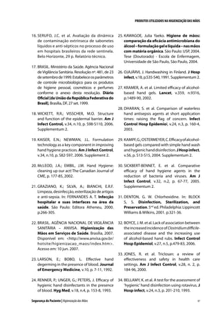PRODUTOS UTILIZADOS NA HIGIENIZAÇÃO DAS MÃOS

16.	SERUFO, J.C. et al. Avaliação da dinâmica
de contaminação extrínseca de sabonetes
líquidos e anti-sépticos no processo de uso
em hospitais brasileiros da rede sentinela.
Belo Horizonte, 29 p. Relatório técnico.
17.	BRASIL. Ministério da Saúde. Agência Nacional
de Vigilância Sanitária. Resolução nº. 481, de 23
de setembro de 1999. Estabelece os parâmetros
de controle microbiológico para os produtos
de higiene pessoal, cosméticos e perfumes
conforme o anexo desta resolução. Diário
Oficial [da União da República Federativa do
Brasil], Brasília, DF, 27 set. 1999.

25.	KAWAGOE, Julia Yaeko. Higiene de mãos:
comparação da eficácia antimicrobiana do
álcool – formulação gel e líquida – nas mãos
com matéria orgânica. São Paulo: USP, 2004.
Tese (Doutorado) - Escola de Enfermagem,
Universidade de São Paulo, São Paulo, 2004.
26.	OJAJÄRVI, J. Handwashing in Finland. J Hosp
infect, v.18, p.S35-S40, 1991. Supplementum 2.
27.	KRAMER, A. et al. Limited efficacy of alcoholbased hand gels. Lancet, v.359, n.9316,
p.1489-90, 2002.

18.	WICKETT, R.R.; VISSCHER, M.O. Structure
and function of the epidermal barrier. Am J
Infect Control, v.34, n.10, p. S98-S110, 2006.
Supplementum 2.

28.	DHARAN, S. et al. Comparison of waterless
hand antisepsis agents at short application
times: raising the flag of concern. Infect
Control Hosp Epidemiol, v.24, n.3, p. 160-4,
2003.

19.	KAISER, E.N.; NEWMAN, J.L. Formulation
technology as a key component in improving
hand hygiene practices. Am J Infect Control,
v.34, n.10, p. S82-S97, 2006. Supplement 2.

29.	KAMPF, G.; OSTERMEYER, C. Efficacy of alcoholbased gels compared with simple hand wash
and hygienic hand disinfection. J Hosp infect,
v.56, p. S13-S15, 2004. Supplementum 2.

20.	McLEOD, J.A.; EMBIL, J.M. Hand Hygiene:
cleaning up our act! The Canadian Journal of
CME, p. 177-85, 2002.

30.	SICKBERT-BENNET, E. et al. Comparative
efficacy of hand hygiene agents in the
reduction of bacteria and viruses. Am J
Infect Control, v.32, n.2, p. 67-77, 2005.
Supplementum 2.

21.	GRAZIANO, K.; SILVA, A.; BIANCHI, E.R.F.
Limpeza, desinfecção, esterilização de artigos
e anti-sepsia. In: FERNANDES A. T. Infecção
hospitalar e suas interfaces na área da
saúde. São Paulo: Editora Atheneu, 2000.
p.266-305.
22.	BRASIL. AGÊNCIA NACIONAL DE VIGILÂNCIA
SANITÁRIA – ANVISA. Higienização das
Mãos em Serviços de Saúde. Brasília, 2007.
Disponível em: http://www.anvisa.gov.br/
hotsite/higienizacao_maos/index.htm.
Acesso em: 10 jun. 2007.

31.	DENTON, G. W. Chlorhexidine. In: BLOCK
S, S. Disinfection, Sterilization, and
Preservation. 5nd ed. Philadelphia: Lippincott
Williams  Wilkins, 2001. p.321-36.
32.	BOYCE, J. M. et al. Lack of association between
the increased incidence of Clostridium difficileassociated disease and the increasing use
of alcohol-based hand rubs. Infect Control
Hosp Epidemiol, v.27, n.5, p.479-83, 2006.

23.	LARSON, E.; BOBO, L. Effective hand
degerming in the presence of blood. Journal
of Emergency Medicine, v.10, p. 7-11, 1992.

33.	JONES, R. et al. Triclosan: a review of
effectiveness and safety in health care
settings. Am J Infect Control, v.28, n. 2, p.
184-96, 2000.

24.	RENNER, P.; UNGER, G.; PETERS, J. Efficacy of
hygienic hand disinfectants in the presence
of blood. Hyg Med, v.18, n.4, p. 153-8, 1993.

34.	BELLAMY, K. et al. A test for the assessment of
‘hygienic’ hand disinfection using rotavirus. J
Hosp infect, v.24, n.3, p. 201-210, 1993.

Segurança do Paciente | Higienização das Mãos

47

 
