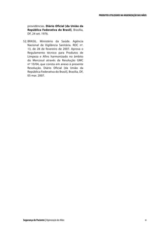 PRODUTOS UTILIZADOS NA HIGIENIZAÇÃO DAS MÃOS

providências. Diário Oficial [da União da
República Federativa do Brasil], Brasília,
DF, 24 set. 1976.
52.	BRASIL. Ministério da Saúde. Agência
Nacional de Vigilância Sanitária. RDC nº.
13, de 28 de fevereiro de 2007. Aprova o
Regulamento técnico para Produtos de
Limpeza e Afins harmonizado no âmbito
do Mercosul através da Resolução GMC
nº 10/04, que consta em anexo à presente
Resolução. Diário Oficial [da União da
República Federativa do Brasil], Brasília, DF,
05 mar. 2007.

Segurança do Paciente | Higienização das Mãos

49

 