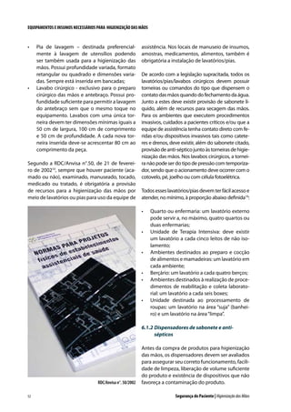 EQUIPAMENTOS E INSUMOS NECESSÁRIOS PARA HIGIENIZAÇÃO DAS MÃOS

•	

•	

Pia de lavagem – destinada preferencialmente à lavagem de utensílios podendo
ser também usada para a higienização das
mãos. Possui profundidade variada, formato
retangular ou quadrado e dimensões variadas. Sempre está inserida em bancadas;
Lavabo cirúrgico - exclusivo para o preparo
cirúrgico das mãos e antebraço. Possui profundidade suficiente para permitir a lavagem
do antebraço sem que o mesmo toque no
equipamento. Lavabos com uma única torneira devem ter dimensões mínimas iguais a
50 cm de largura, 100 cm de comprimento
e 50 cm de profundidade. A cada nova torneira inserida deve-se acrescentar 80 cm ao
comprimento da peça.

Segundo a RDC/Anvisa n°.50, de 21 de fevereiro de 200210, sempre que houver paciente (acamado ou não), examinado, manuseado, tocado,
medicado ou tratado, é obrigatória a provisão
de recursos para a higienização das mãos por
meio de lavatórios ou pias para uso da equipe de

assistência. Nos locais de manuseio de insumos,
amostras, medicamentos, alimentos, também é
obrigatória a instalação de lavatórios/pias.
De acordo com a legislação supracitada, todos os
lavatórios/pias/lavabos cirúrgicos devem possuir
torneiras ou comandos do tipo que dispensem o
contato das mãos quando do fechamento da água.
Junto a estes deve existir provisão de sabonete líquido, além de recursos para secagem das mãos.
Para os ambientes que executem procedimentos
invasivos, cuidados a pacientes críticos e/ou que a
equipe de assistência tenha contato direto com feridas e/ou dispositivos invasivos tais como cateteres e drenos, deve existir, além do sabonete citado,
provisão de anti-séptico junto às torneiras de higienização das mãos. Nos lavabos cirúrgicos, a torneira não pode ser do tipo de pressão com temporizador, sendo que o acionamento deve ocorrer com o
cotovelo, pé, joelho ou com célula fotoelétrica.
Todos esses lavatórios/pias devem ter fácil acesso e
atender, no mínimo, à proporção abaixo definida10:
•	

•	

•	

•	
•	

•	

Quarto ou enfermaria: um lavatório externo
pode servir a, no máximo, quatro quartos ou
duas enfermarias;
Unidade de Terapia Intensiva: deve existir
um lavatório a cada cinco leitos de não isolamento;
Ambientes destinados ao preparo e cocção
de alimentos e mamadeiras: um lavatório em
cada ambiente;
Berçário: um lavatório a cada quatro berços;
Ambientes destinados à realização de procedimentos de reabilitação e coleta laboratorial: um lavatório a cada seis boxes;
Unidade destinada ao processamento de
roupas: um lavatório na área “suja” (banheiro) e um lavatório na área “limpa”.

6.1.2	Dispensadores de sabonete e antisépticos

RDC/Anvisa n°. 50/2002
52

Antes da compra de produtos para higienização
das mãos, os dispensadores devem ser avaliados
para assegurar seu correto funcionamento, facilidade de limpeza, liberação de volume suficiente
do produto e existência de dispositivos que não
favoreça a contaminação do produto.
Segurança do Paciente | Higienização das Mãos

 