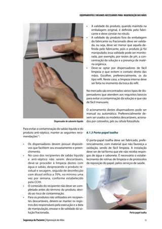 EQUIPAMENTOS E INSUMOS NECESSÁRIOS PARA HIGIENIZAÇÃO DAS MÃOS

•	

•	

•	

A validade do produto, quando mantida na
embalagem original, é definida pelo fabricante e deve constar no rótulo.
A validade do produto fora da embalagem
do fabricante ou fracionado deve ser validada, ou seja, deve ser menor que aquela definida pelo fabricante, pois o produto já foi
manipulado; essa validade pode ser monitorada, por exemplo, por testes de pH, a concentração da solução e a presença de matéria orgânica.
Deve-se optar por dispensadores de fácil
limpeza e que evitem o contato direto das
mãos. Escolher, preferencialmente, os do
tipo refil. Neste caso, a limpeza interna deve
ser feita no momento da troca do refil.

No mercado são encontrados vários tipos de dispensadores que atendem aos requisitos básicos
para evitar a contaminação da solução e que são
de fácil manuseio.

Dispensador de sabonete líquido

Para evitar a contaminação do sabão líquido e do
produto anti-séptico, manter as seguintes recomendações11:
•	

•	

•	

•	

Os dispensadores devem possuir dispositivos que facilitem seu esvaziamento e preenchimento.
No caso dos recipientes de sabão líquido
e anti-séptico não serem descartáveis,
deve-se proceder à limpeza destes com
água e sabão, desprezando o produto residual e secagem, seguida de desinfecção
com álcool etílico a 70%, no mínimo uma
vez por semana, conforme estabelecido
pela CCIH.
O conteúdo do recipiente não deve ser completado antes do término do produto, devido ao risco de contaminação.
Para os produtos não utilizados em recipientes descartáveis, devem-se manter os registros dos responsáveis pela execução e a data
de manipulação, envase e de validade da solução fracionada.

Segurança do Paciente | Higienização das Mãos

O acionamento destes dispensadores pode ser
manual ou automático. Preferencialmente devem ser usados os modelos descartáveis, acionados por cotovelos, pés ou célula fotocélula.

6.1.3	Porta-papel toalha
O porta-papel toalha deve ser fabricado, preferencialmente, com material que não favoreça a
oxidação, sendo de fácil limpeza. A instalação
deve ser de tal forma que ele não receba respingos de água e sabonete. É necessário o estabelecimento de rotinas de limpeza e de protocolos
de reposição do papel, pelos serviços de saúde.

Porta-papel toalha
53

 
