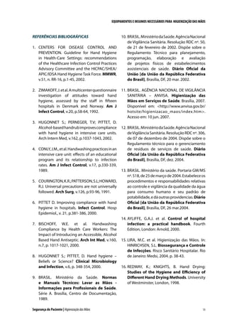 EQUIPAMENTOS E INSUMOS NECESSÁRIOS PARA HIGIENIZAÇÃO DAS MÃOS

REFERÊNCIAS BIBLIOGRÁFICAS
1.	 CENTERS FOR DISEASE CONTROL AND
PREVENTION. Guideline for Hand Hygiene
in Health-Care Settings: recommendations
of the Healthcare Infection Control Practices
Advisory Committee and the HICPAC/SHEA/
APIC/IDSA Hand Hygiene Task Force. MMWR,
v.51, n. RR-16, p.1-45, 2002.
2.	 ZIMAKOFF, J. et al. A multicenter questionnaire
investigation of attitudes toward hand
hygiene, assessed by the staff in fifteen
hospitals in Denmark and Norway. Am J
Infect Control, v.20, p.58-64, 1992.
3.	 HUGONNET S.; PERNEGER, T.V; PITTET, D.
Alcohol-based handrub improves compliance
with hand hygiene in intensive care units.
Arch Intern Med, v.162, p.1037-1043, 2002.
4.	 CONLY, J.M., et al. Handwashing practices in an
intensive care unit: effects of an educational
program and its relationship to infection
rates. Am J Infect Control, v.17, p.330-339,
1989.
5.	 COURINGTON, K.R.; PATTERSON, S.L; HOWARD,
R.J. Universal precautions are not universally
followed. Arch Surg, v.126, p.93-96, 1991.
6.	 PITTET D. Improving compliance with hand
hygiene in hospitals. Infect Control. Hosp
Epidemiol., v. 21, p.381-386, 2000.
7.	 BISCHOFF, W.E. et al. Handwashing
Compliance by Health Care Workers: The
Impact of Introducing an Accessible, Alcohol
Based Hand Antiseptic. Arch Int Med, v.160,
n.7, p. 1017-1021, 2000.
8.	 HUGONNET S.; PITTET, D. Hand hygiene –
Beliefs or Science? Clinical Microbiology
and Infection, v.6, p. 348-354, 2000.
9.	 BRASIL. Ministério da Saúde. Normas
e Manuais Técnicos: Lavar as Mãos Informações para Profissionais de Saúde.
Série A. Brasília, Centro de Documentação,
1989.
Segurança do Paciente | Higienização das Mãos

10.	BRASIL. Ministério da Saúde. Agência Nacional
de Vigilância Sanitária. Resolução RDC nº. 50,
de 21 de fevereiro de 2002. Dispõe sobre o
Regulamento Técnico para planejamento,
programação, elaboração e avaliação
de projetos físicos de estabelecimentos
assistenciais de saúde. Diário Oficial da
União [da União da República Federativa
do Brasil], Brasília, DF, 20 mar. 2002.
11.	BRASIL. AGÊNCIA NACIONAL DE VIGILÂNCIA
SANITÁRIA – ANVISA. Higienização das
Mãos em Serviços de Saúde. Brasília, 2007.
Disponível em: http://www.anvisa.gov.br/
hotsite/higienizacao_maos/index.htm.
Acesso em: 10 jun. 2007.
12.	BRASIL. Ministério da Saúde. Agência Nacional
de Vigilância Sanitária. Resolução RDC nº. 306,
de 07 de dezembro de 2004. Dispõe sobre o
Regulamento técnico para o gerenciamento
de resíduos de serviços de saúde. Diário
Oficial [da União da República Federativa
do Brasil], Brasília, DF, dez. 2004.
13.	BRASIL. Ministério da saúde. Portaria GM/MS
nº. 518, de 25 de março de 2004. Estabelece os
procedimentos e responsabilidades relativas
ao controle e vigilância da qualidade da água
para consumo humano e seu padrão de
potabilidade, e dá outras providencias. Diário
Oficial [da União da República Federativa
do Brasil], Brasília, DF, 26 mar.2004.
14.	AYLIFFE, G.A.J. et al. Control of hospital
infection: a practical handbook. Fourth
Edition, London: Arnold, 2000.
15.	LIRA, M.C. et al. Higienização das Mãos. In:
HINRICHSEN, S.L. Biossegurança e Controle
de Infecções. Risco Sanitário Hospitalar. Rio
de Janeiro: Medsi, 2004. p. 38-43.
16.	REDWAY, K.; KNIGHTS, B. Hand Drying:
Studies of the Hygiene and Efficiency of
Different Hand Drying Methods. University
of Westminster, London, 1998.

55

 