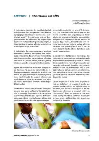 CAPÍTULO 7	 |	 HIGIENIZAÇÃO DAS MÃOS
Fabina Cristina de Sousa
Heiko Thereza Santana

A higienização das mãos é a medida individual
mais simples e menos dispendiosa para prevenir
a propagação das infecções relacionadas à assistência à saúde1-2. Recentemente, o termo “lavagem das mãos” foi substituído por “higienização
das mãos”, englobando a higienização simples, a
higienização anti-séptica, a fricção anti-séptica e
a anti-sepsia cirúrgica das mãos2.
A higienização das mãos apresenta as seguintes
finalidades2,7: remoção de sujidade, suor, oleosidade, pêlos, células descamativas e microbiota da
pele, interrompendo a transmissão de infecções
veiculadas ao contato; prevenção e redução das
infecções causadas pelas transmissões cruzadas.
Apesar de as evidências mostrarem a importância das mãos na cadeia de transmissão das infecções relacionadas à assistência à saúde e os
efeitos dos procedimentos de higienização das
mãos na diminuição das taxas de infecções, os
profissionais de saúde ainda adotam uma atitude passiva diante deste problema de saúde pública mundial.
Um fator que precisa ser avaliado é o tempo necessário para que o profissional de saúde higienize as suas mãos. Sendo assim, o fácil acesso aos
suprimentos utilizados para a prática da higienização das mãos é essencial para a adesão dos
profissionais de saúde a estas recomendações.

Um estudo conduzido em uma UTI demonstrou que profissionais de saúde levaram, em
média, sessenta e dois segundos para deixar
a beira do leito, caminhar até a pia, proceder
à higienização simples das mãos e retornar ao
cuidado do paciente3. Em contraste, com cerca de ¼ deste tempo pode-se realizar a fricção
das mãos com preparações alcoólicas para as
mãos disponibilizadas à beira do leito de cada
e entre os pacientes2.
O procedimento da técnica de higienização das
mãos se torna inadequado na prática diária, pelo
esquecimento de algumas etapas (passo a passo)
deste procedimento havendo preocupação, por
parte dos profissionais de saúde, com a quantidade e não com a qualidade deste ato4. As principais falhas na técnica ocorrem, principalmente,
pela não utilização de sabonete e não observação das superfícies das mãos a serem friccionadas, dentre outros.
Devem higienizar as mãos todos os profissionais que trabalham em serviços de saúde, que
mantém contato direto ou indireto com os
pacientes, que atuam na manipulação de medicamentos, alimentos e material estéril ou
contaminado5. Ainda, recomenda-se que familiares, acompanhantes e visitantes higienizem
as mãos antes e após contato com o paciente,
nos serviços de saúde.

Profissionais de saúde e paciente
Segurança do Paciente | Higienização das Mãos

57

 