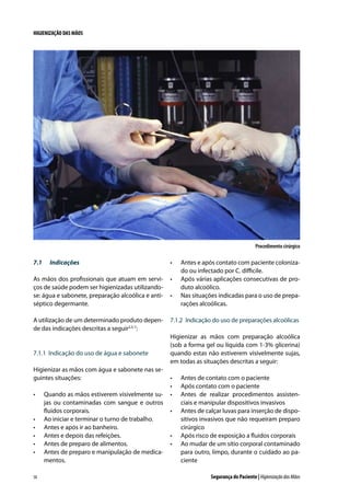 HIGIENIZAÇÃO DAS MÃOS

Procedimento cirúrgico

7.1	

Indicações

•	

Antes e após contato com paciente colonizado ou infectado por C. difficile.
Após várias aplicações consecutivas de produto alcoólico.
Nas situações indicadas para o uso de preparações alcoólicas.

As mãos dos profissionais que atuam em serviços de saúde podem ser higienizadas utilizandose: água e sabonete, preparação alcoólica e antiséptico degermante.

•	

A utilização de um determinado produto depende das indicações descritas a seguir2,5-7:

7.1.2	 Indicação do uso de preparações alcoólicas

7.1.1	 Indicação do uso de água e sabonete
Higienizar as mãos com água e sabonete nas seguintes situações:
•	

•	
•	
•	
•	
•	

58

Quando as mãos estiverem visivelmente sujas ou contaminadas com sangue e outros
fluidos corporais.
Ao iniciar e terminar o turno de trabalho.
Antes e após ir ao banheiro.
Antes e depois das refeições.
Antes de preparo de alimentos.
Antes de preparo e manipulação de medicamentos.

•	

Higienizar as mãos com preparação alcoólica
(sob a forma gel ou líquida com 1-3% glicerina)
quando estas não estiverem visivelmente sujas,
em todas as situações descritas a seguir:
•	
•	
•	
•	

•	
•	

Antes de contato com o paciente
Após contato com o paciente
Antes de realizar procedimentos assistenciais e manipular dispositivos invasivos
Antes de calçar luvas para inserção de dispositivos invasivos que não requeiram preparo
cirúrgico
Após risco de exposição a fluidos corporais
Ao mudar de um sítio corporal contaminado
para outro, limpo, durante o cuidado ao paciente
Segurança do Paciente | Higienização das Mãos

 