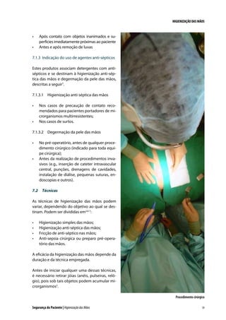 HIGIENIZAÇÃO DAS MÃOS

•	
•	

Após contato com objetos inanimados e superfícies imediatamente próximas ao paciente
Antes e após remoção de luvas

7.1.3	 Indicação do uso de agentes anti-sépticos
Estes produtos associam detergentes com antisépticos e se destinam à higienização anti-séptica das mãos e degermação da pele das mãos,
descritas a seguir7.
7.1.3.1	 Higienização anti-séptica das mãos
•	

•	

Nos casos de precaução de contato recomendados para pacientes portadores de microrganismos multirresistentes;
Nos casos de surtos.

7.1.3.2	 Degermação da pele das mãos
•	

•	

No pré-operatório, antes de qualquer procedimento cirúrgico (indicado para toda equipe cirúrgica);
Antes da realização de procedimentos invasivos (e.g., inserção de cateter intravascular
central, punções, drenagens de cavidades,
instalação de diálise, pequenas suturas, endoscopias e outros).

7.2	 Técnicas
As técnicas de higienização das mãos podem
variar, dependendo do objetivo ao qual se destinam. Podem ser divididas em2,6-7:
•	
•	
•	
•	

Higienização simples das mãos;
Higienização anti-séptica das mãos;
Fricção de anti-séptico nas mãos;
Anti-sepsia cirúrgica ou preparo pré-operatório das mãos.

A eficácia da higienização das mãos depende da
duração e da técnica empregada.
Antes de iniciar qualquer uma dessas técnicas,
é necessário retirar jóias (anéis, pulseiras, relógio), pois sob tais objetos podem acumular microrganismos2.
Procedimento cirúrgico
Segurança do Paciente | Higienização das Mãos

59

 
