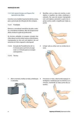 HIGIENIZAÇÃO DAS MÃOS

7.2.4	 Anti-sepsia Cirúrgica ou Preparo Préoperatório das Mãos

2	

Recolher, com as mãos em concha, o antiséptico e espalhar nas mãos, antebraço e
cotovelo. No caso de escova impregnada
com anti-séptico, pressione a parte da esponja contra a pele e espalhe por todas as
partes.

3	

Limpar sob as unhas com as cerdas da escova.

4	

Friccionar as mãos, observando espaços interdigitais e antebraço por no mínimo 3 a 5
minutos, mantendo as mãos acima dos cotovelos.

Constitui uma medida importante dentre outras,
para a prevenção da infecção de sítio cirúrgico.
7.2.4.1	 Finalidade
Eliminar a microbiota transitória da pele e reduzir a microbiota residente, além de proporcionar
efeito residual na pele do profissional.
As escovas utilizadas no preparo cirúrgico das
mãos devem ser de cerdas macias e descartáveis,
impregnadas ou não com anti-séptico e de uso
exclusivo em leito ungueal e subungueal.
7.2.4.2	 Duração do Procedimento: de 3 a
5 minutos para a primeira cirurgia
e de 2 a 3 minutos para as cirurgias
subseqüentes .
7.2.4.3	 Técnica

1	

64

Abrir a torneira, molhar as mãos, antebraços
e cotovelos.

Segurança do Paciente | Higienização das Mãos

 