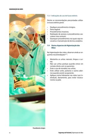 HIGIENIZAÇÃO DAS MÃOS

7.3.1	 Indicações do uso de luvas estéreis
Dentre as recomendações preconizadas utilizase luvas estéreis para5:
•	
•	
•	
•	
•	

Qualquer procedimento cirúrgico.
Parto Vaginal.
Procedimentos invasivos.
Realização de acessos e procedimentos vasculares (vias centrais).
Quaisquer procedimentos nos quais seja necessária a manutenção da técnica asséptica.

7.4	 Outros Aspectos da Higienização das
Mãos
Na higienização das mãos, observar ainda as seguintes recomendações2,6-7:
•	
•	
•	
•	
•	

Mantenha as unhas naturais, limpas e curtas;
Não use unhas postiças quando entrar em
contato direto com os pacientes;
Evite o uso de esmaltes nas unhas;
Evite utilizar anéis, pulseiras e outros adornos quando assistir ao paciente;
Aplique creme hidratante nas mãos (uso individual), diariamente, para evitar ressecamento na pele.

Procedimento cirúrgico
66

Segurança do Paciente | Higienização das Mãos

 