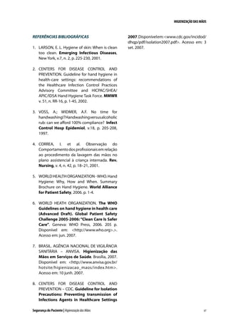 HIGIENIZAÇÃO DAS MÃOS

REFERÊNCIAS BIBLIOGRÁFICAS
1.	 LARSON, E. L. Hygiene of skin: When is clean
too clean. Emerging Infectious Diseases,
New York, v.7, n. 2, p. 225-230, 2001.

2007. Disponível em: www.cdc.gov/incidod/
dhqp/pdf/isolation2007.pdf. Acesso em: 3
set. 2007.

2.	 CENTERS FOR DISEASE CONTROL AND
PREVENTION. Guideline for hand hygiene in
health-care settings: recommendations of
the Healthcare Infection Control Practices
Advisory Committee and HICPAC/SHEA/
APIC/IDSA Hand Hygiene Task Force. MMWR
v. 51, n. RR-16, p. 1-45, 2002.
3.	 VOSS, A.; WIDMER, A.F. No time for
handwashing!? Handwashing versus alcoholic
rub: can we afford 100% compliance? Infect
Control Hosp Epidemiol, v.18, p. 205-208,
1997.
4.	 CORREA, I. et al. Observação do
Comportamento dos profissionais em relação
ao procedimento da lavagem das mãos no
plano assistencial à criança internada. Rev.
Nursing, v. 4, n. 42, p. 18–21, 2001.
5.	 WORLD HEALTH ORGANIZATION - WHO. Hand
Hygiene: Why, How and When. Summary
Brochure on Hand Hygiene. World Alliance
for Patient Safety, 2006. p. 1-4.
6.	 WORLD HEATH ORGANIZATION. The WHO
Guidelines on hand hygiene in health care
(Advanced Draft). Global Patient Safety
Challenge 2005-2006: “Clean Care Is Safer
Care”. Geneva: WHO Press, 2006. 205 p.
Disponível em: http://www.who.org..
Acesso em: jun. 2007.
7.	 BRASIL. AGÊNCIA NACIONAL DE VIGILÂNCIA
SANITÁRIA – ANVISA. Higienização das
Mãos em Serviços de Saúde. Brasília, 2007.
Disponível em: http://www.anvisa.gov.br/
hotsite/higienizacao_maos/index.htm.
Acesso em: 10 junh. 2007.
8.	 CENTERS FOR DISEASE CONTROL AND
PREVENTION – CDC. Guideline for Isolation
Precautions: Preventing transmission of
Infections Agents in Healthcare Settings
Segurança do Paciente | Higienização das Mãos

67

 