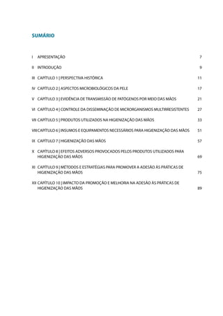 SUMÁRIO

I	 APRESENTAÇÃO

7

II	 INTRODUÇÃO

9

III	 CAPÍTULO 1 | PERSPECTIVA HISTÓRICA

11

IV	 CAPÍTULO 2 | ASPECTOS MICROBIOLÓGICOS DA PELE

17

V	 CAPÍTULO 3 | EVIDÊNCIA DE TRANSMISSÃO DE PATÓGENOS POR MEIO DAS MÃOS

21

VI	 CAPÍTULO 4 | CONTROLE DA DISSEMINAÇÃO DE MICRORGANISMOS MULTIRRESISTENTES

27

VII	 CAPÍTULO 5 | PRODUTOS UTILIZADOS NA HIGIENIZAÇÃO DAS MÃOS

33

VIII	CAPÍTULO 6 | INSUMOS E EQUIPAMENTOS NECESSÁRIOS PARA HIGIENIZAÇÃO DAS MÃOS

51

IX	 CAPÍTULO 7 | HIGIENIZAÇÃO DAS MÃOS

57

X	 CAPÍTULO 8 | EFEITOS ADVERSOS PROVOCADOS PELOS PRODUTOS UTILIZADOS PARA
HIGIENIZAÇÃO DAS MÃOS

69

XI	 CAPÍTULO 9 | MÉTODOS E ESTRATÉGIAS PARA PROMOVER A ADESÃO ÀS PRÁTICAS DE
HIGIENIZAÇÃO DAS MÃOS

75

XII	 CAPÍTULO 10 | IMPACTO DA PROMOÇÃO E MELHORIA NA ADESÃO ÀS PRÁTICAS DE
HIGIENIZAÇÃO DAS MÃOS

89

 