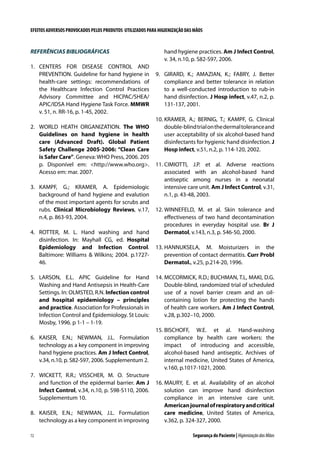 EFEITOS ADVERSOS PROVOCADOS PELOS PRODUTOS UTILIZADOS PARA HIGIENIZAÇÃO DAS MÃOS

REFERÊNCIAS BIBLIOGRÁFICAS
1.	 CENTERS FOR DISEASE CONTROL AND
PREVENTION. Guideline for hand hygiene in
health-care settings: recommendations of
the Healthcare Infection Control Practices
Advisory Committee and HICPAC/SHEA/
APIC/IDSA Hand Hygiene Task Force. MMWR
v. 51, n. RR-16, p. 1-45, 2002.
2.	 WORLD HEATH ORGANIZATION. The WHO
Guidelines on hand hygiene in health
care (Advanced Draft). Global Patient
Safety Challenge 2005-2006: “Clean Care
is Safer Care”. Geneva: WHO Press, 2006. 205
p. Disponível em: http://www.who.org.
Acesso em: mar. 2007.
3.	 KAMPF, G.; KRAMER, A. Epidemiologic
background of hand hygiene and evalution
of the most important agents for scrubs and
rubs. Clinical Microbiology Reviews, v.17,
n.4, p. 863-93, 2004.
4.	 ROTTER, M. L. Hand washing and hand
disinfection. In: Mayhall CG, ed. Hospital
Epidemiology and Infection Control.
Baltimore: Williams  Wilkins; 2004. p.172746.
5.	 LARSON, E.L. APIC Guideline for Hand
Washing and Hand Antisepsis in Health-Care
Settings. In: OLMSTED, R.N. Infection control
and hospital epidemiology – principles
and practice. Association for Professionals in
Infection Control and Epidemiology. St Louis:
Mosby, 1996. p 1-1 – 1-19.
6.	 KAISER, E.N.; NEWMAN, J.L. Formulation
technology as a key component in improving
hand hygiene practices. Am J Infect Control,
v.34, n.10, p. S82-S97, 2006. Supplementum 2.
7.	 WICKETT, R.R.; VISSCHER, M. O. Structure
and function of the epidermal barrier. Am J
Infect Control, v.34, n.10, p. S98-S110, 2006.
Supplementum 10.
8.	 KAISER, E.N.; NEWMAN, J.L. Formulation
technology as a key component in improving
72

hand hygiene practices. Am J Infect Control,
v. 34, n.10, p. S82-S97, 2006.
9.	 GIRARD, K.; AMAZIAN, K.; FABRY, J. Better
compliance and better tolerance in relation
to a well-conducted introduction to rub-in
hand disinfection. J Hosp infect, v.47, n.2, p.
131-137, 2001.
10.	KRAMER, A.; BERNIG, T.; KAMPF, G. Clinical
double-blind trial on the dermal tolerance and
user acceptability of six alcohol-based hand
disinfectants for hygienic hand disinfection. J
Hosp infect, v.51, n.2, p. 114-120, 2002.
11.	CIMIOTTI, J.P. et al. Adverse reactions
associated with an alcohol-based hand
antiseptic among nurses in a neonatal
intensive care unit. Am J Infect Control, v.31,
n.1, p. 43-48, 2003.
12.	WINNEFELD, M. et al. Skin tolerance and
effectiveness of two hand decontamination
procedures in everyday hospital use. Br J
Dermatol, v.143, n.3, p. 546-50, 2000.
13.	HANNUKSELA, M. Moisturizers in the
prevention of contact dermatitis. Curr Probl
Dermatol., v.25, p.214-20, 1996.
14.	MCCORMICK, R.D.; BUCHMAN, T.L, MAKI, D.G.
Double-blind, randomized trial of scheduled
use of a novel barrier cream and an oilcontaining lotion for protecting the hands
of health care workers. Am J Infect Control,
v.28, p.302–10, 2000.
15.	BISCHOFF, W.E. et al. Hand-washing
compliance by health care workers: the
impact
of introducing and accessible,
alcohol-based hand antiseptic. Archives of
internal medicine, United States of America,
v.160, p.1017-1021, 2000.
16.	MAURY, E. et al. Availability of an alcohol
solution can improve hand disinfection
compliance in an intensive care unit.
American journal of respiratory and critical
care medicine, United States of America,
v.362, p. 324-327, 2000.
Segurança do Paciente | Higienização das Mãos

 