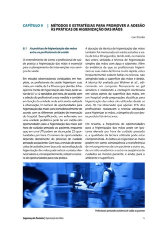CAPÍTULO 9	 |	 MÉTODOS E ESTRATÉGIAS PARA PROMOVER A ADESÃO
		 ÀS PRÁTICAS DE HIGIENIZAÇÃO DAS MÃOS
Luci Corrêa

9.1	 As práticas de higienização das mãos
entre os profissionais de saúde
O entendimento de como o profissional de saúde pratica a higienização das mãos é essencial
para o planejamento de intervenções nos serviços de saúde.
Em estudos observacionais conduzidos em hospitais, os profissionais de saúde higienizam suas
mãos, em média, de 5 a 30 vezes por plantão. A freqüência média de higienização das mãos pode variar de 0.7 a 12 episódios por hora, de acordo com
a adesão do profissional a esta medida e também
em função da unidade onde está sendo realizada
a observação. O número de oportunidades para
higienização das mãos varia consideravelmente de
acordo com as diferentes unidades de internação
do hospital. Exemplificando, um enfermeiro em
uma unidade pediátrica pode ter em média oito
oportunidades para a higienização das mãos por
hora de cuidado prestado ao paciente, enquanto
que, em uma UTI podem ser alcançadas 22 oportunidades por hora. O número de oportunidades
depende diretamente do processo de cuidado
prestado ao paciente. Com isso, a revisão de protocolos de assistência em busca da racionalização da
higienização das mãos pode reduzir contatos desnecessários e, conseqüentemente, reduzir o número de oportunidades para esta prática.

A duração da técnica de higienização das mãos
também foi mensurada em vários estudos e varia de 6.6 a 30 segundos, tendo sido, na maioria
das vezes, utilizada a técnica de higienização
simples das mãos com água e sabonete. Além
da evidência de que os profissionais higienizam as suas mãos de forma muito rápida, estes
freqüentemente exibem falhas na técnica, não
atingindo toda a superfície das mãos e dedos.
A técnica foi avaliada por Widmer et al.1, adicionando um composto fluorescente ao gel
alcoólico e realizando a contagem bacteriana
em várias partes da superfície das mãos, em
um hospital onde preparações alcoólicas para
higienização das mãos são utilizadas desde os
anos 70. Foi observado que apenas 31% dos
profissionais realizavam a técnica adequada
para higienizar as mãos, a despeito do uso deste produto há vários anos.
Em resumo, a freqüência de oportunidades
para a higienização das mãos pode ser bastante elevada por hora de cuidado prestado
e, a qualidade da técnica utilizada pode estar
comprometida. As falhas ao higienizar as mãos
podem ter como conseqüência a transferência
de microrganismos de um paciente a outro ou,
de um sítio anatômico a outro na seqüência de
cuidados ao mesmo paciente, e ainda, para o
ambiente e superfícies.

Profissionais prestando assistência de saúde ao paciente
Segurança do Paciente | Higienização das Mãos

75

 