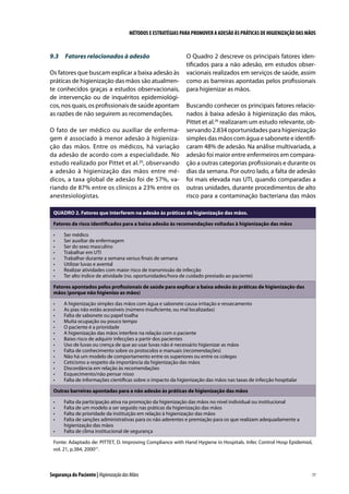 MÉTODOS E ESTRATÉGIAS PARA PROMOVER A ADESÃO ÀS PRÁTICAS DE HIGIENIZAÇÃO DAS MÃOS

9.3	 Fatores relacionados à adesão
Os fatores que buscam explicar a baixa adesão às
práticas de higienização das mãos são atualmente conhecidos graças a estudos observacionais,
de intervenção ou de inquéritos epidemiológicos, nos quais, os profissionais de saúde apontam
as razões de não seguirem as recomendações.
O fato de ser médico ou auxiliar de enfermagem é associado à menor adesão à higienização das mãos. Entre os médicos, há variação
da adesão de acordo com a especialidade. No
estudo realizado por Pittet et al.20, observando
a adesão à higienização das mãos entre médicos, a taxa global de adesão foi de 57%, variando de 87% entre os clínicos a 23% entre os
anestesiologistas.

O Quadro 2 descreve os principais fatores identificados para a não adesão, em estudos observacionais realizados em serviços de saúde, assim
como as barreiras apontadas pelos profissionais
para higienizar as mãos.
Buscando conhecer os principais fatores relacionados à baixa adesão à higienização das mãos,
Pittet et al.26 realizaram um estudo relevante, observando 2.834 oportunidades para higienização
simples das mãos com água e sabonete e identificaram 48% de adesão. Na análise multivariada, a
adesão foi maior entre enfermeiros em comparação a outras categorias profissionais e durante os
dias da semana. Por outro lado, a falta de adesão
foi mais elevada nas UTI, quando comparadas a
outras unidades, durante procedimentos de alto
risco para a contaminação bacteriana das mãos

QUADRO 2. Fatores que interferem na adesão às práticas de higienização das mãos.
Fatores de risco identificados para a baixa adesão às recomendações voltadas à higienização das mãos
•	
•	
•	
•	
•	
•	
•	
•	

Ser médico
Ser auxiliar de enfermagem
Ser do sexo masculino
Trabalhar em UTI
Trabalhar durante a semana versus finais de semana
Utilizar luvas e avental
Realizar atividades com maior risco de transmissão de infecção
Ter alto índice de atividade (no. oportunidades/hora de cuidado prestado ao paciente)

Fatores apontados pelos profissionais de saúde para explicar a baixa adesão às práticas de higienização das
mãos (porque não higienizo as mãos)
•	
•	
•	
•	
•	
•	
•	
•	
•	
•	
•	
•	
•	
•	

A higienização simples das mãos com água e sabonete causa irritação e ressecamento
As pias não estão acessíveis (número insuficiente, ou mal localizadas)
Falta de sabonete ou papel toalha
Muita ocupação ou pouco tempo
O paciente é a prioridade
A higienização das mãos interfere na relação com o paciente
Baixo risco de adquirir infecções a partir dos pacientes
Uso de luvas ou crença de que ao usar luvas não é necessário higienizar as mãos
Falta de conhecimento sobre os protocolos e manuais (recomendações)
Não há um modelo de comportamento entre os superiores ou entre os colegas
Ceticismo a respeito da importância da higienização das mãos
Discordância em relação às recomendações
Esquecimento/não pensar nisso
Falta de informações científicas sobre o impacto da higienização das mãos nas taxas de infecção hospitalar

Outras barreiras apontadas para a não adesão às práticas de higienização das mãos
•	
•	
•	
•	
•	

Falta da participação ativa na promoção da higienização das mãos no nível individual ou institucional
Falta de um modelo a ser seguido nas práticas da higienização das mãos
Falta de prioridade da instituição em relação à higienização das mãos
Falta de sanções administrativas para os não aderentes e premiação para os que realizam adequadamente a
higienização das mãos
Falta de clima institucional de segurança

Fonte: Adaptado de: PITTET, D. Improving Compliance with Hand Hygiene in Hospitals. Infec Control Hosp Epidemiol,
vol. 21, p.384, 200027.

Segurança do Paciente | Higienização das Mãos

77

 
