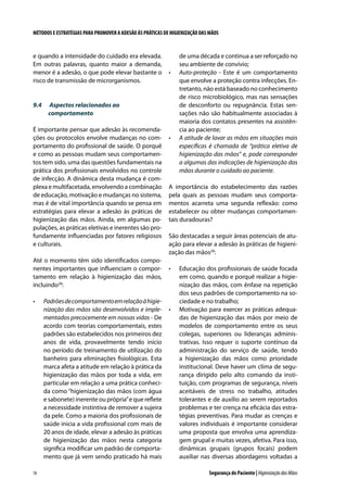 MÉTODOS E ESTRATÉGIAS PARA PROMOVER A ADESÃO ÀS PRÁTICAS DE HIGIENIZAÇÃO DAS MÃOS

e quando a intensidade do cuidado era elevada.
Em outras palavras, quanto maior a demanda,
menor é a adesão, o que pode elevar bastante o
risco de transmissão de microrganismos.

9.4	

Aspectos relacionados ao
comportamento

É importante pensar que adesão às recomendações ou protocolos envolve mudanças no comportamento do profissional de saúde. O porquê
e como as pessoas mudam seus comportamentos tem sido, uma das questões fundamentais na
prática dos profissionais envolvidos no controle
de infecção. A dinâmica desta mudança é complexa e multifacetada, envolvendo a combinação
de educação, motivação e mudanças no sistema,
mas é de vital importância quando se pensa em
estratégias para elevar a adesão às práticas de
higienização das mãos. Ainda, em algumas populações, as práticas eletivas e inerentes são profundamente influenciadas por fatores religiosos
e culturais.
Até o momento têm sido identificados componentes importantes que influenciam o comportamento em relação à higienização das mãos,
incluindo28:
•	

78

•	

Padrões de comportamento em relação à higienização das mãos são desenvolvidos e implementados precocemente em nossas vidas - De
acordo com teorias comportamentais, estes
padrões são estabelecidos nos primeiros dez
anos de vida, provavelmente tendo início
no período de treinamento de utilização do
banheiro para eliminações fisiológicas. Esta
marca afeta a atitude em relação à prática da
higienização das mãos por toda a vida, em
particular em relação a uma prática conhecida como “higienização das mãos (com água
e sabonete) inerente ou própria” e que reflete
a necessidade instintiva de remover a sujeira
da pele. Como a maioria dos profissionais de
saúde inicia a vida profissional com mais de
20 anos de idade, elevar a adesão às práticas
de higienização das mãos nesta categoria
significa modificar um padrão de comportamento que já vem sendo praticado há mais

•	

de uma década e continua a ser reforçado no
seu ambiente de convívio;
Auto-proteção - Este é um comportamento
que envolve a proteção contra infecções. Entretanto, não está baseado no conhecimento
de risco microbiológico, mas nas sensações
de desconforto ou repugnância. Estas sensações não são habitualmente associadas à
maioria dos contatos presentes na assistência ao paciente;
A atitude de lavar as mãos em situações mais
específicas é chamada de “prática eletiva de
higienização das mãos” e, pode corresponder
a algumas das indicações de higienização das
mãos durante o cuidado ao paciente.

A importância do estabelecimento das razões
pela quais as pessoas mudam seus comportamentos acarreta uma segunda reflexão: como
estabelecer ou obter mudanças comportamentais duradouras?
São destacadas a seguir áreas potenciais de atuação para elevar a adesão às práticas de higienização das mãos28:
•	

•	

Educação dos profissionais de saúde focada
em como, quando e porquê realizar a higienização das mãos, com ênfase na repetição
dos seus padrões de comportamento na sociedade e no trabalho;
Motivação para exercer as práticas adequadas de higienização das mãos por meio de
modelos de comportamento entre os seus
colegas, superiores ou lideranças administrativas. Isso requer o suporte contínuo da
administração do serviço de saúde, tendo
a higienização das mãos como prioridade
institucional. Deve haver um clima de segurança dirigido pelo alto comando da instituição, com programas de segurança, níveis
aceitáveis de stress no trabalho, atitudes
tolerantes e de auxílio ao serem reportados
problemas e ter crença na eficácia das estratégias preventivas. Para mudar as crenças e
valores individuais é importante considerar
uma proposta que envolva uma aprendizagem grupal e muitas vezes, afetiva. Para isso,
dinâmicas grupais (grupos focais) podem
auxiliar nas diversas abordagens voltadas a
Segurança do Paciente | Higienização das Mãos

 